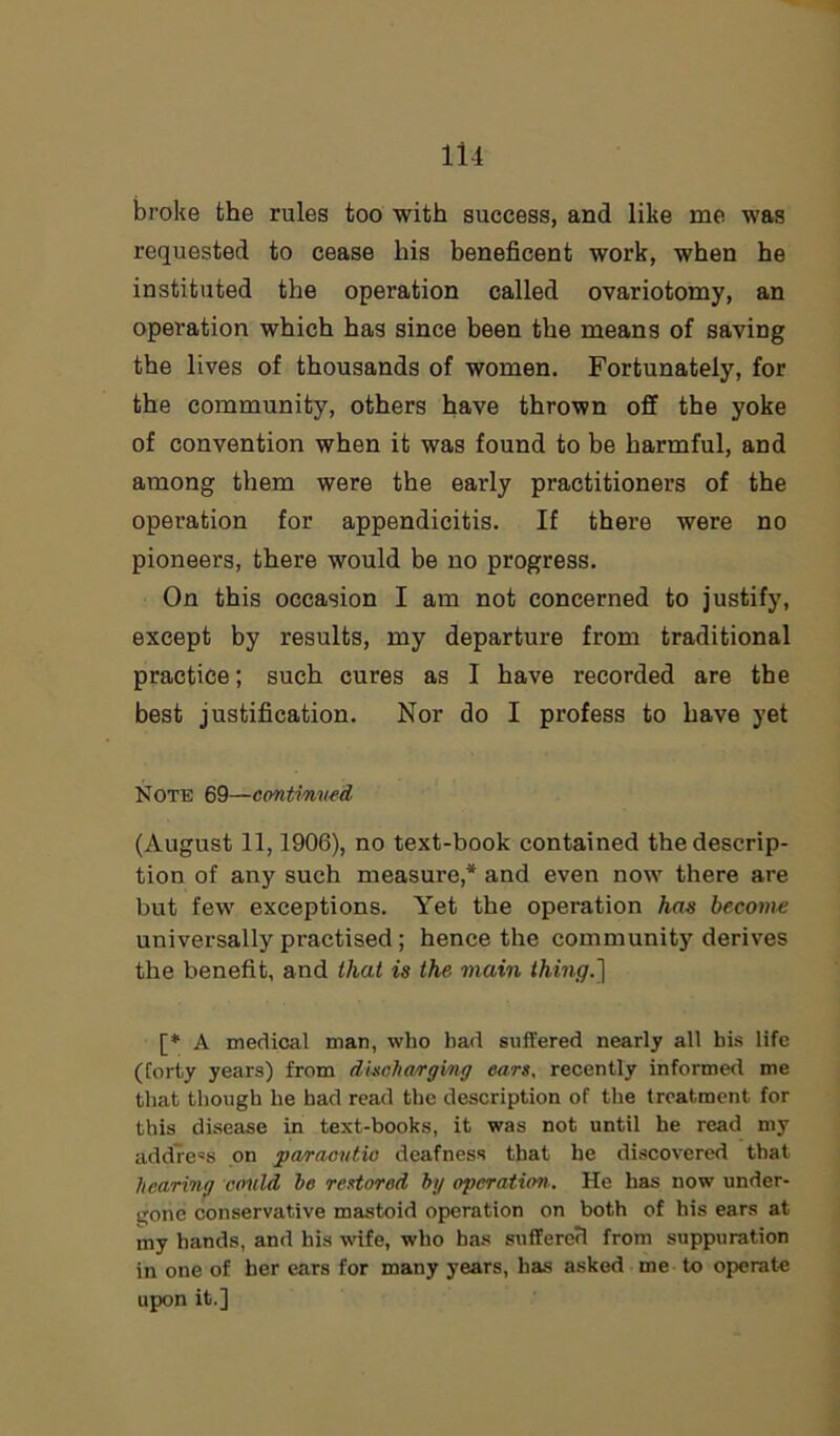broke the rules too with success, and like me was requested to cease his beneficent work, when he instituted the operation called ovariotomy, an operation which has since been the means of saving the lives of thousands of women. Fortunately, for the community, others have thrown off the yoke of convention when it was found to be harmful, and among them were the early practitioners of the operation for appendicitis. If there were no pioneers, there would be no progress. On this occasion I am not concerned to justify, except by results, my departure from traditional practice; such cures as I have recorded are the best justification. Nor do I profess to have yet Note 69—continued (August 11,1906), no text-book contained the descrip- tion of any such measure,* and even now there are but few exceptions. Yet the operation has become universally practised; hence the community derives the benefit, and that is the main thing.'] [* A medical man, who bad suffered nearly all bis life (forty years) from discharging ears, recently informed me that though he had read the description of the treatment for this disease in text-books, it was not until he read my address on paracutio deafness that he discovered that hearing could he restored bg operation.. He has now under- gone conservative mastoid operation on both of his ears at my hands, and his wife, who has suffered from suppuration in one of her ears for many years, has asked me to operate upon it.]