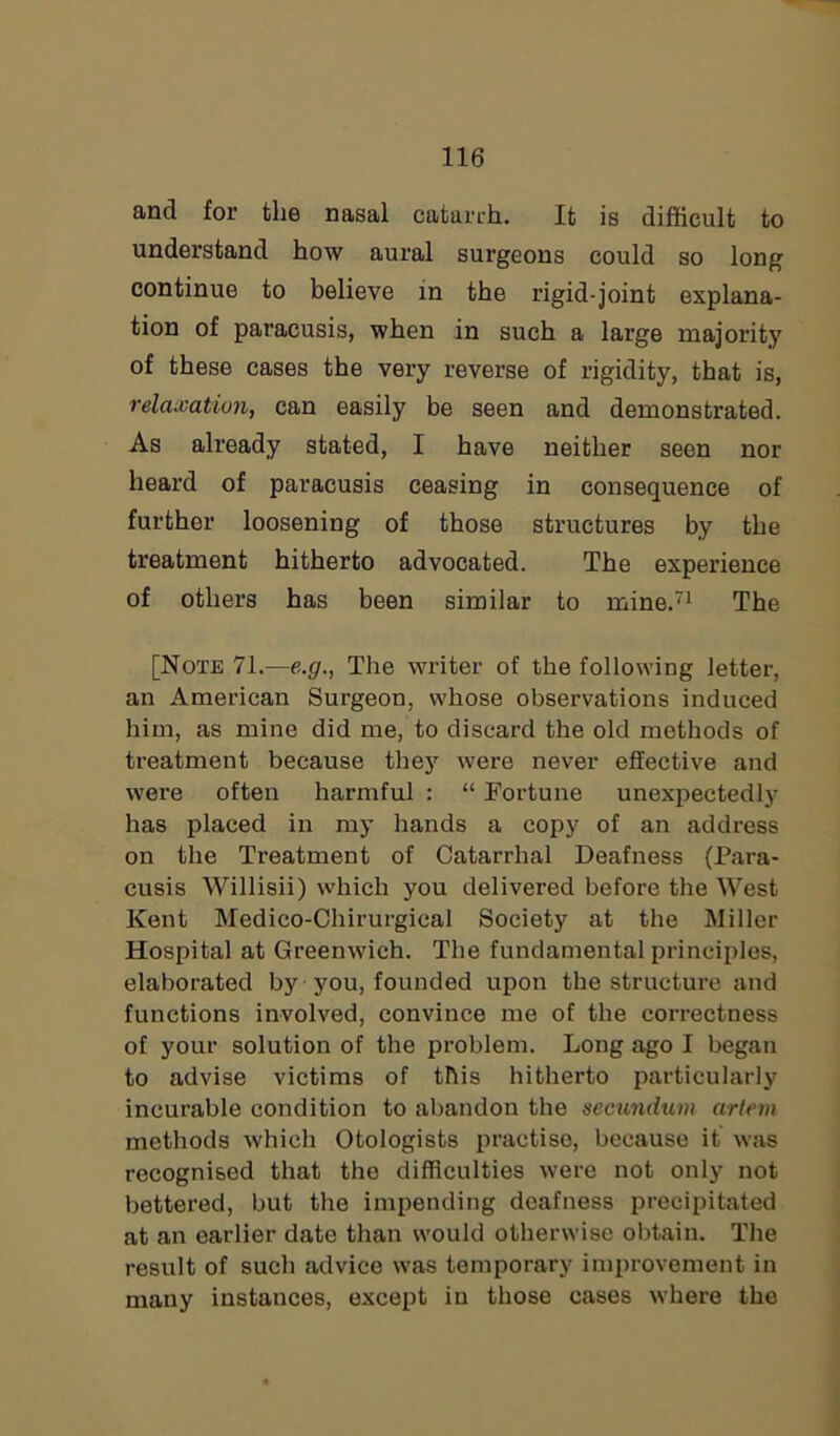 and for the nasal catarrh. It is difficult to understand how aural surgeons could so long continue to believe in the rigid-joint explana- tion of paracusis, when in such a large majority of these cases the very reverse of rigidity, that is, relaxation, can easily be seen and demonstrated. As already stated, I have neither seen nor heard of paracusis ceasing in consequence of further loosening of those structures by the treatment hitherto advocated. The experience of others has been similar to mine.71 The [Note 71.—e.g., The writer of the following letter, an American Surgeon, whose observations induced him, as mine did me, to discard the old methods of treatment because they were never effective and were often harmful : “ Fortune unexpectedly has placed in my hands a copy of an address on the Treatment of Catarrhal Deafness (Para- cusis Willisii) which you delivered before the West Kent Medico-Chirurgical Society at the Miller Hospital at Greenwich. The fundamental principles, elaborated by you, founded upon the structure and functions involved, convince me of the correctness of your solution of the problem. Long ago I began to advise victims of this hitherto particularly incurable condition to abandon the secundum artem methods which Otologists practise, because it was recognised that the difficulties were not only not bettered, but the impending deafness precipitated at an earlier date than would otherwise obtain. The result of such advice was temporary improvement in many instances, except in those cases where the
