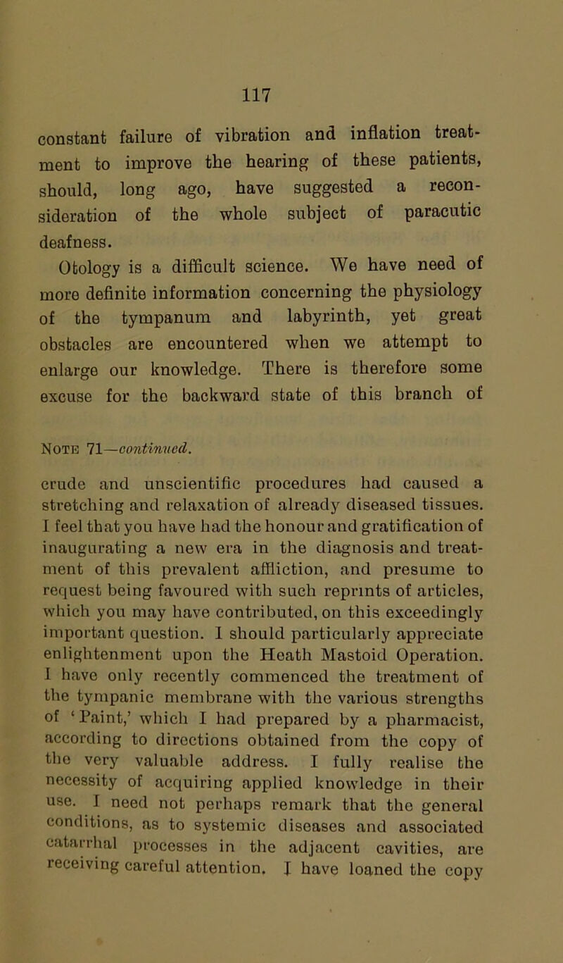 constant failure of vibration and inflation treat- ment to improve the hearing of these patients, should, long ago, have suggested a recon- sideration of the whole subject of paracutic deafness. Otology is a difficult science. We have need of more definite information concerning the physiology of the tympanum and labyrinth, yet great obstacles are encountered when we attempt to enlarge our knowledge. There is therefore some excuse for tho backward state of this branch of Note 71—continued. crude and unscientific procedures had caused a stretching and relaxation of already diseased tissues. 1 feel that you have had the honour and gratification of inaugurating a new era in the diagnosis and treat- ment of this prevalent affliction, and presume to request being favoured with such reprints of articles, which you may have contributed, on this exceedingly important question. 1 should particularly appreciate enlightenment upon the Heath Mastoid Operation. 1 have only recently commenced the treatment of the tympanic membrane with the various strengths of ‘Paint,’ which I had prepared by a pharmacist, according to directions obtained from the copy of the very valuable address. I fully realise the necessity of acquiring applied knowledge in their use. I need not perhaps remark that the general conditions, as to systemic diseases and associated catarrhal processes in the adjacent cavities, are receiving careful attention. J have loaned the copy