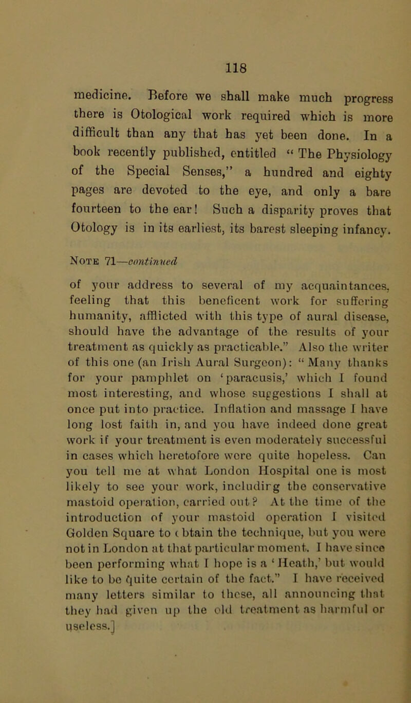 medicine. Before we shall make much progress there is Otological work required which is more difficult than any that has yet been done. In a book recently published, entitled “ The Physiology of the Special Senses,” a hundred and eighty pages are devoted to the eye, and only a bare fourteen to the ear! Such a disparity proves that Otology is in its earliest, its barest sleeping infancy. Note 71—continued of your address to several of my acquaintances, feeling that this beneficent work for suffering humanity, afflicted with this type of aural disease, should have the advantage of the results of your treatment as quickly as practicable.” Also the writer of this one (an Irish Aural Surgeon): “ Many thanks for your pamphlet on ‘paracusis,’ which I found most interesting, and whose suggestions I shall at once put into practice. Inflation and massage I have long lost faith in, and you have indeed done great work if your treatment is even moderately successful in cases which heretofore wore quite hopeless. Can you tell me at what London Hospital one is most likely to see your work, includirg the conservative mastoid operation, carried out ? At the time of the introduction of your mastoid operation I visited Golden Square to cbtain the technique, but you were not in London at that particular moment. I have since been performing what I hope is a ‘ Heath,’ but would like to be quite certain of the fact.” I have received many letters similar to these, all announcing that they had given up the old treatment as harmful or useless.]
