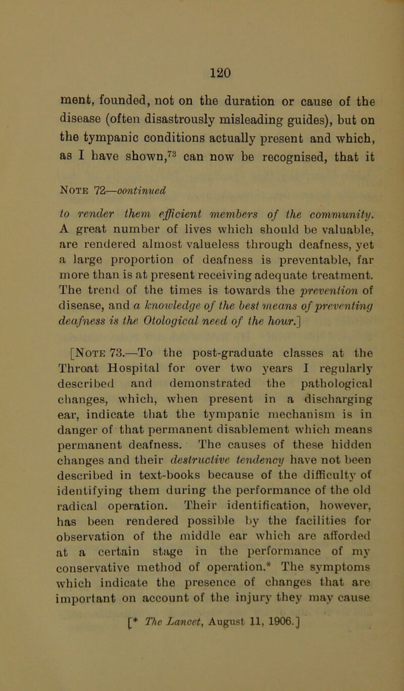 ment, founded, not on the duration or cause of the disease (often disastrously misleading guides), but on the tympanic conditions actually present and which, as I have shown,73 can now be recognised, that it Note 72—continued to render them efficient members of the community. A great number of lives which should be valuable, are rendered almost valueless through deafness, yet a large proportion of deafness is preventable, far more than is at present receiving adequate treatment. The trend of the times is towards the prevention of disease, and a knowledge of the best means of preventing deafness is the Otological need of the hour.] [Note 73.—To the post-graduate classes at the Throat Hospital for over two years I regularly described and demonstrated the pathological changes, which, when present in a discharging ear, indicate that the tympanic mechanism is in danger of that permanent disablement which means permanent deafness. The causes of these hidden changes and their destructive tendency have not been described in text-books because of the difficulty of identifying them during the performance of the old radical operation. Their identification, however, has been rendered possible by the facilities for observation of the middle ear which are afforded at a certain stage in the performance of my conservative method of operation.* The symptoms which indicate the presence of changes that are important on account of the injury they may cause The Lancet, August 11, 1906.]