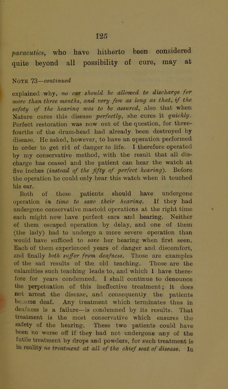 paracutics, who have hitherto been considered quite beyond all possibility of cure, may at Note 73—continued explained why, no ea/v should be allowed to discha/rge for more than three months, a/nd very few as long as that, if the safety of the hearing was to be assured, also that when Nature cures this disease perfectly, she cures it quickly. Perfect restoration was now out of the question, for three- fourths of the drum-head had already been destroyed by disease. He asked, however, to have an operation performed in order to get rid of danger to life. I therefore operated by my conservative method, with the result that all dis- charge has ceased and the patient can hear the watch at five inches (instead of the fifty of perfect hearing). Before the operation he could only hear this watch when it touched his ear. Both of these patients should have undergone operation in time to save their hearinq. If they had undergone conservative mastoid operations at the right time each might now have perfect ears and hearing. Neither of them escaped operation by delay, and one of them (the lady) had to undergo a more severe operation than would have sufficed to save her hearing when first seen. Each of them experienced years of danger and discomfort, and finally both suffer from deafness. Those are examples of the sad results of the old teaching. Those are the calamities such teaching leads to, and which 1 have there- fore for years condemned. I shall continue to denounce the perpetuation of this ineffective treatment; it does not arrest the disease, and consequently the patients be come deaf. Any treatment which terminates thus in deafness is a failure—is condemned by its results. That treatment is the most conservative which ensures the safety of the hearing. These two patients could have been no worse off if they had not undergone any of the futile treatment by drops and powders, for such treatment is in reality no treatment at all of the chief seat of disease. In