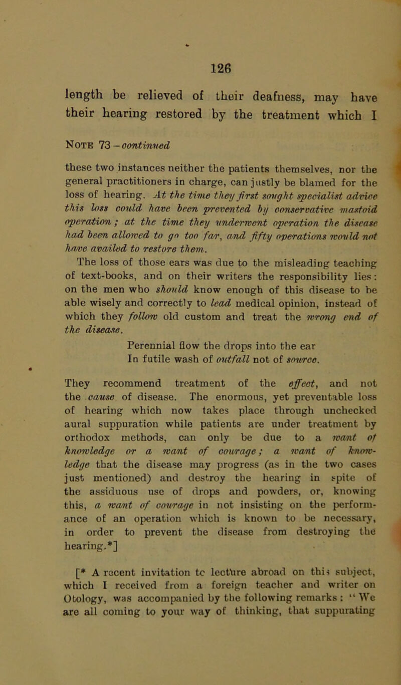 length be relieved of their deafness, may have their hearing restored by the treatment which I Note 73— continued these two instances neither the patients themselves, nor the general practitioners in charge, can justly be blamed for the loss of hearing. At the time they first sought specialist advice this loss could have been prevented by conservative mastoid operation ; at the time they underwent operation the disease had been allowed to go too fa/r, and fifty operations would not ha,ve availed to restore them. The loss of those ears was due to the misleading teaching of text-books, and on their writers the responsibility lies: on the men who should know enough of this disease to be able wisely and correctly to lead medical opinion, instead of which they follow old custom and treat the wrong end of the disease. Perennial flow the drops into the ear In futile wash of outfall not of source. They recommend treatment of the effect, and not the cause of disease. The enormous, yet preventable loss of hearing which now takes place through unchecked aural suppuration while patients are under treatment by orthodox methods, can only be due to a want of knowledge or a want of courage; a want of know- ledge that the disease may progress (as in the two cases just mentioned) and destroy the hearing in spite of the assiduous use of drops and powders, or, knowing this, a want of courage in not insisting on the perform- ance of an operation which is known to be necessary, in order to prevent the disease from destroying the hearing.*] [* A recent invitation tc lecthre abroad on this subject, which I received from a foreign teacher and writer on Otology, was accompanied by the following remarks : “We are all coming to your way of thinking, that suppurating