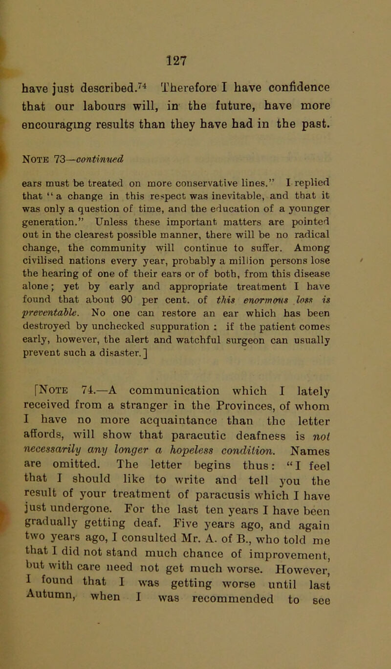 have just described.74 Therefore I have confidence that our labours will, in the future, have more encouraging results than they have had in the past. Note 73—continued ears must be treated on more conservative lines.” I replied that “a change in this respect was inevitable, and that it was only a question of time, and the education of a younger generation.” Unless these important matters are pointed out in the clearest possible manner, there will be no radical change, the community will continue to suffer. Among civilised nations every year, probably a million persons lose the hearing of one of their ears or of both, from this disease alone; yet by early and appropriate treatment I have found that about 90 per cent, of this enormous loss is preventable. No one can restore an ear which has been destroyed by unchecked suppuration : if the patient comes early, however, the alert and watchful surgeon can usually prevent such a disaster.] [Note 74.—A communication which I lately received from a stranger in the Provinces, of whom I have no more acquaintance than the letter affords, will show that paracutic deafness is not necessarily any longer a hopeless condition. Names are omitted. The letter begins thus: “I feel that I should like to write and tell you the result of your treatment of paracusis which I have just undergone. For the last ten years I have been gradually getting deaf. Five years ago, and again two years ago, I consulted Mr. A. of B., who told me that I did not stand much chance of improvement, hut with care need not get much worse. However’ I found that I was getting worse until last Autumn, when I was recommended to see