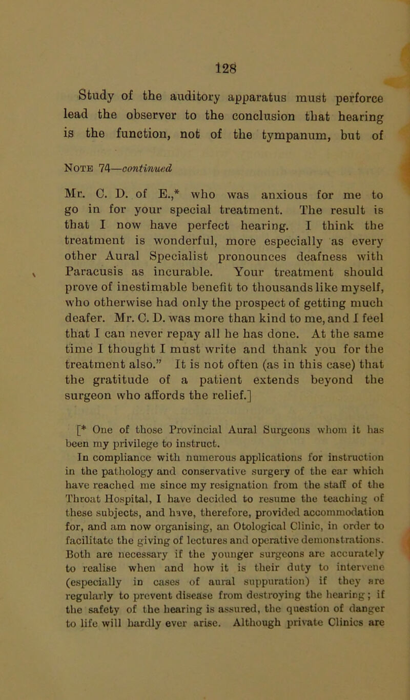 Study of the auditory apparatus must perforce lead the observer to the conclusion that hearing is the function, not of the tympanum, but of Note 74—continued Mr. C. D. of E.,* who was anxious for me to go in for your special treatment. The result is that I now have perfect hearing. I think the treatment is wonderful, more especially as every other Aural Specialist pronounces deafness with Paracusis as incurable. Your treatment should prove of inestimable benefit to thousands like myself, who otherwise had only the prospect of getting much deafer. Mr. C. D. was more than kind to me, and I feel that I can never repay all he has done. At the same time I thought I must write and thank you for the treatment also.” It is not often (as in this case) that the gratitude of a patient extends beyond the surgeon who affords the relief.] [* One of those Provincial Aural Surgeons whom it has been my privilege to instruct. In compliance with numerous applications for instruction in the pathology and conservative surgery of the ear which have reached me since my resignation from the staff of the Throat Hospital, I have decided to resume the teaching of these subjects, and have, therefore, provided accommodation for, and am now organising, an Otological Clinic, in order to facilitate the giving of lectures and operative demonstrations. Both are necessary if the younger surgeons are accurately to realise when and how it is their duty to intervene (especially in cases of aural suppuration) if they are regularly to prevent disease from destroying the hearing; if the safety of the hearing is assured, the question of danger to life will hardly ever arise. Although private Clinics are