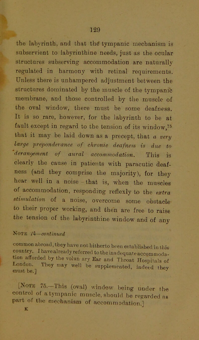 the labyrinth, and that the’ tympanic mechanism is subservient to labyrinthine needs, just as the ocular structures subserving accommodation are naturally regulated in harmony with retinal requirements. Unless there is unhampered adjustment between the structures dominated by the muscle of the tympanic membrane, and those controlled by the muscle of the oval window, there must be some deafness. It is so rare, however, for the labyrinth to be at fault except in regard to the tension of its window,75 that it may be laid down as a precept, that a very large preponderance of chronic deafness is due to derangement of aural accommodation. This is clearly the cause in patients with paracutic deaf- ness (and they comprise the majority), for they hear well in a noise — that is, when the muscles of accommodation, responding reflexly to the extra stimulation of a noise, overcome some obstacle to their proper working, and then are free to raise the tension of the labyrinthine window and of any Note /4—continued common abroad, they have not, hitherto been established in this country. I have already referred totheinadequateaccommoda- twn afforded by the volun ary Ear and Throat Hospitals of London. They may well be supplemented, indeed they must be.] J [Note 76.—This (oval) window being under the control of a tympanic muscle, should be regarded ns part of the mechanism of accommodation.] K