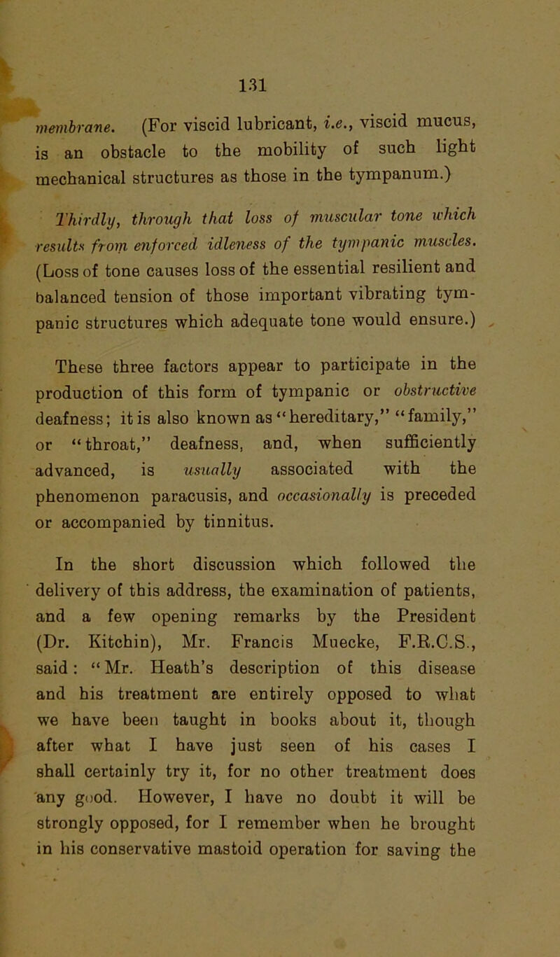 membrane. (For viscid lubricant, i.e., viscid mucus, is an obstacle to the mobility of such light mechanical structures as those in the tympanum.) Thirdly, through that loss of muscular tone which results from enforced idleness of the tympanic muscles. (Loss of tone causes loss of the essential resilient and balanced tension of those important vibrating tym- panic structures which adequate tone would ensure.) These three factors appear to participate in the production of this form of tympanic or obstructive deafness; itis also known as “hereditary,” “family,” or “throat,” deafness, and, when sufficiently advanced, is usually associated with the phenomenon paracusis, and occasionally is preceded or accompanied by tinnitus. In the short discussion which followed the delivery of this address, the examination of patients, and a few opening remarks by the President (Dr. Kitchin), Mr. Francis Muecke, F.R.C.S., said: “ Mr. Heath’s description of this disease and his treatment are entirely opposed to what we have been taught in books about it, though after what I have just seen of his cases I shall certainly try it, for no other treatment does any good. However, I have no doubt it will be strongly opposed, for I remember when he brought in his conservative mastoid operation for saving the