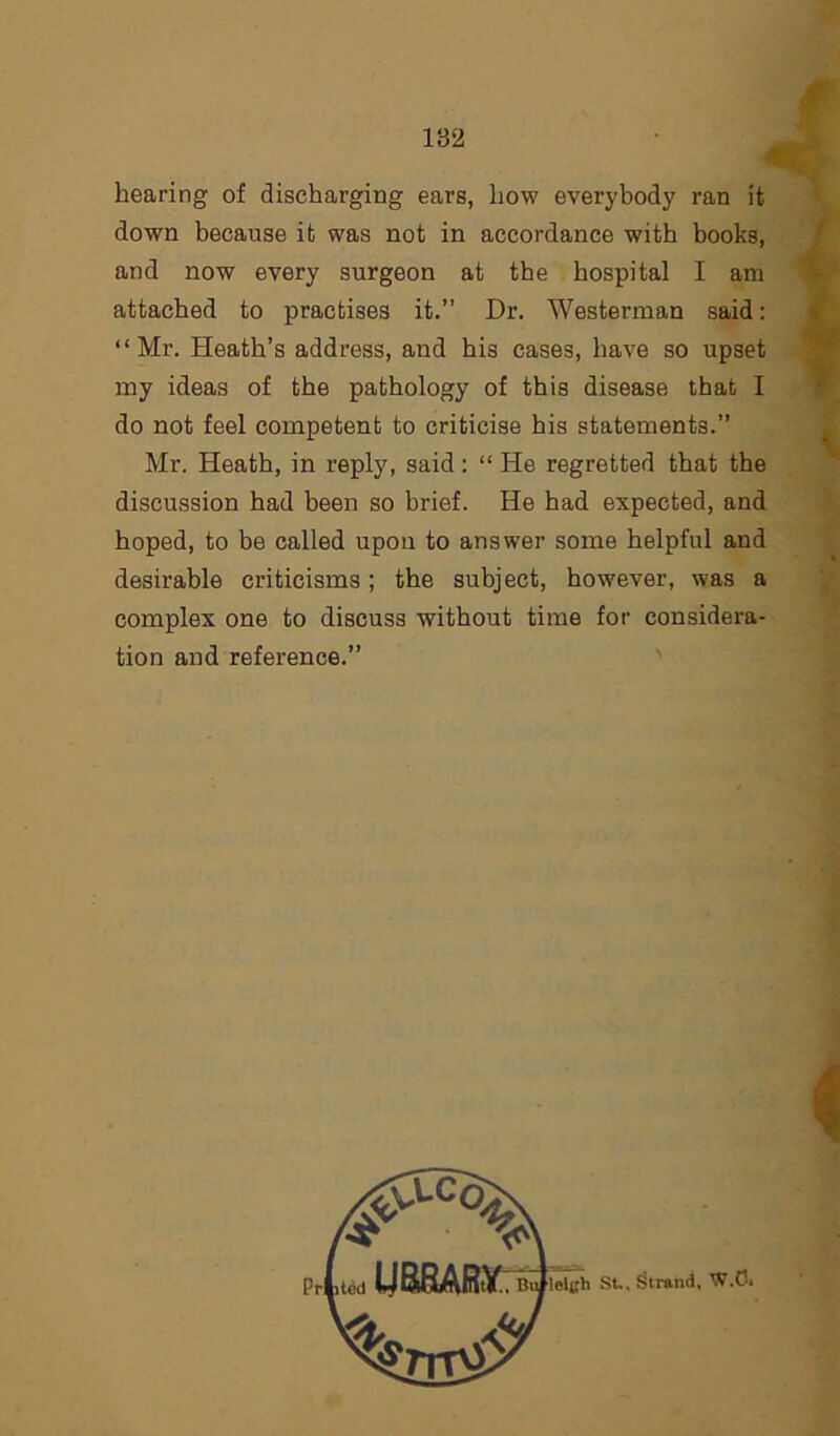 hearing of discharging ears, how everybody ran it down because it was not in accordance with books, and now every surgeon at the hospital I am attached to practises it.” Dr. Westerman said: “Mr. Heath’s address, and his cases, have so upset my ideas of the pathology of this disease that I do not feel competent to criticise his statements.” Mr. Heath, in reply, said: “ He regretted that the discussion had been so brief. He had expected, and hoped, to be called upon to answer some helpful and desirable criticisms; the subject, however, was a complex one to discuss without time for considera- tion and reference.”