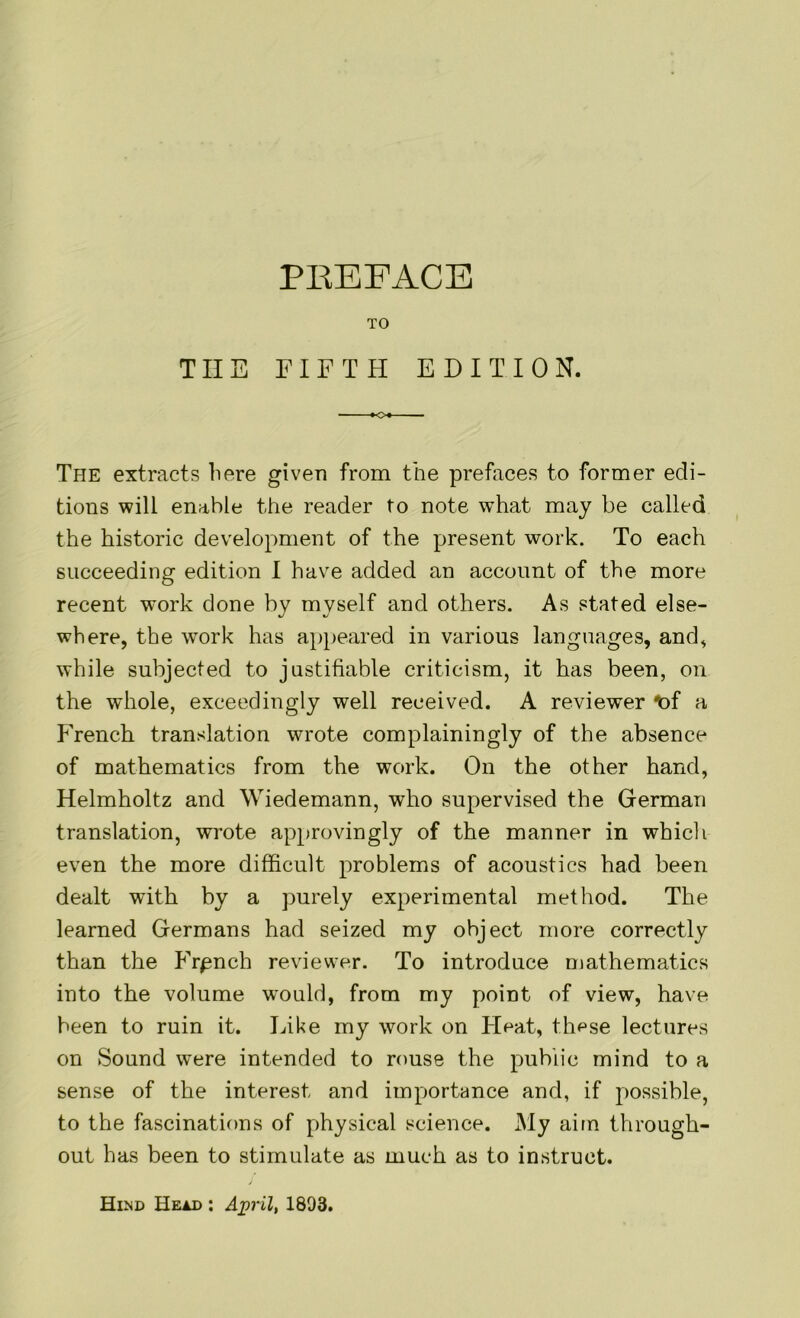 PREFACE TO TIIE FIFTH EDITION. The extracts here given from the prefaces to former edi- tions will enable the reader to note what may be called the historic development of the present work. To each succeeding edition I have added an account of the more recent work done by myself and others. As stated else- where, the work has appeared in various languages, and, while subjected to justifiable criticism, it has been, on the whole, exceedingly well received. A reviewer *>f a French translation wrote complainingly of the absence of mathematics from the work. On the other hand, Helmholtz and Wiedemann, who supervised the German translation, wrote approvingly of the manner in whicli even the more difficult problems of acoustics had been dealt with by a purely experimental method. The learned Germans had seized my object more correctly than the Frpnch reviewer. To introduce mathematics into the volume would, from my point of view, have been to ruin it. Like my work on Heat, these lectures on Sound were intended to rouse the public mind to a sense of the interest and importance and, if possible, to the fascinations of physical science. My aim through- out has been to stimulate as much as to instruct. Hind Head : April, 1893.