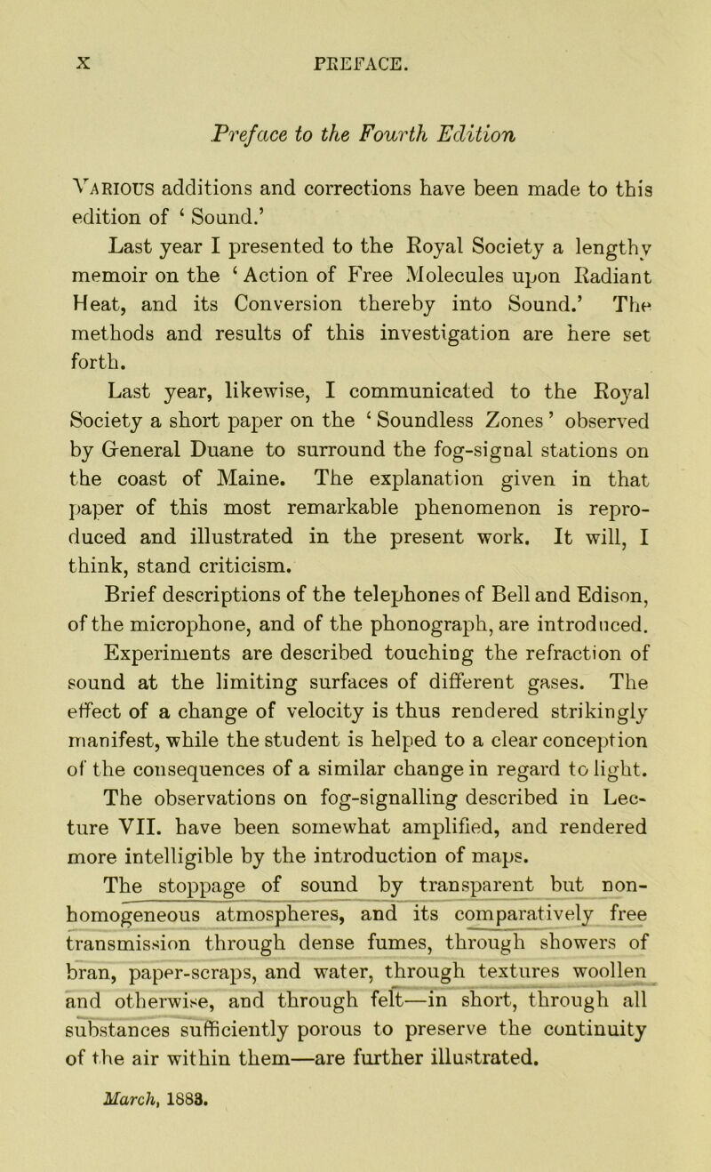 Preface to the Fourth Edition Various additions and corrections have been made to this edition of ‘ Sound.’ Last year I presented to the Loyal Society a lengthy memoir on the ‘Action of Free Molecules upon Ladiant Heat, and its Conversion thereby into Sound.’ The methods and results of this investigation are here set forth. Last year, likewise, I communicated to the Koj^al Society a short paper on the ‘ Soundless Zones ’ observed by General Duane to surround the fog-signal stations on the coast of Maine. The explanation given in that paper of this most remarkable phenomenon is repro- duced and illustrated in the present work. It will, I think, stand criticism. Brief descriptions of the telephones of Bell and Edison, of the microphone, and of the phonograph, are introduced. Experiments are described touching the refraction of sound at the limiting surfaces of different gases. The effect of a change of velocity is thus rendered strikingly manifest, while the student is helped to a clear conception of the consequences of a similar change in regard to light. The observations on fog-signalling described in Lec- ture VII. have been somewhat amplified, and rendered more intelligible by the introduction of maps. The stoppage of sound by transparent but non- homogeneous atmospheres, and its comparatively free transmission through dense fumes, through showers of bran, paper-scraps, and water, through textures woollen and otherwise, and through felt—in short, through all substances sufficiently porous to preserve the continuity of the air within them—are further illustrated. March, 1883.