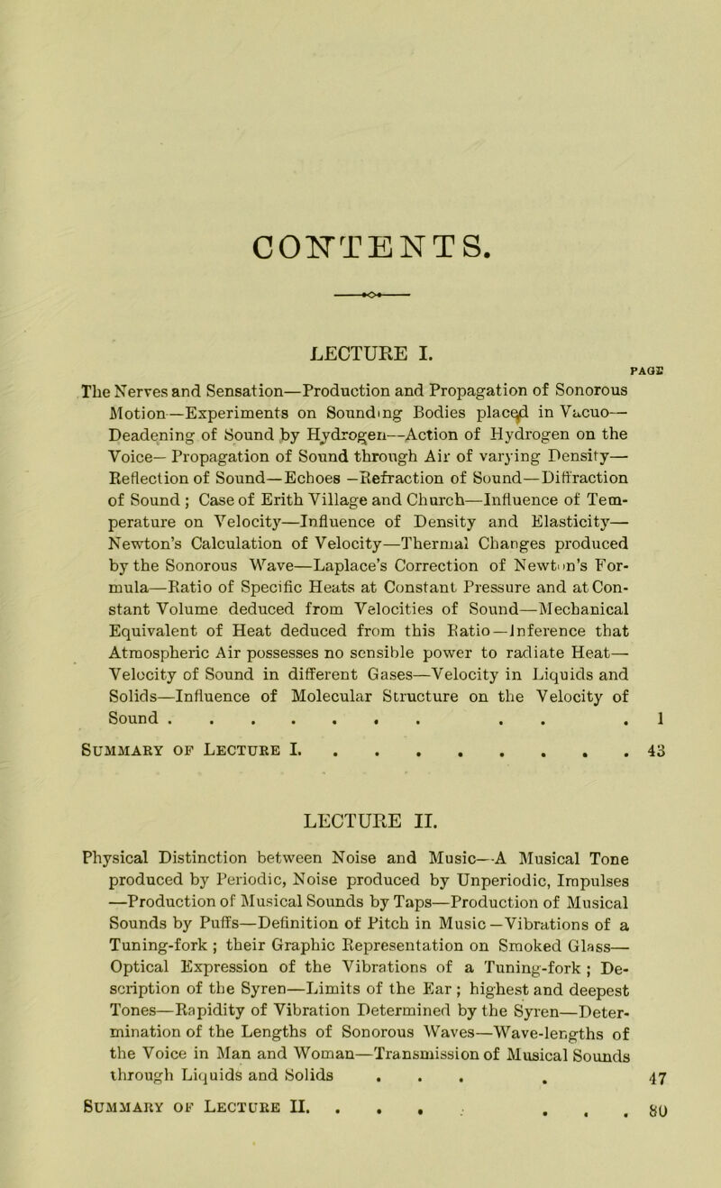 CONTENTS -•o* LECTURE I. PAGE The Nerves and Sensation—Production and Propagation of Sonorous Motion—Experiments on Sounding Bodies placed in Vacuo— Deadening of Sound by Hydrogen—Action of Hydrogen on the Voice— Propagation of Sound through Air of varying Density— Reflection of Sound—Echoes —Refraction of Sound—Diffraction of Sound ; Case of Erith Village and Church—Influence of Tem- perature on Velocity—Influence of Density and Elasticity— Newton’s Calculation of Velocity—Thermal Changes produced by the Sonorous Wave—Laplace’s Correction of Newton’s For- mula—Ratio of Specific Heats at Constant Pressure and at Con- stant Volume deduced from Velocities of Sound—Mechanical Equivalent of Heat deduced from this Ratio—inference that Atmospheric Air possesses no sensible power to radiate Heat— Velocity of Sound in different Gases—Velocity in Liquids and Solids—Influence of Molecular Structure on the Velocity of Sound . . 1 Summary of Lecture 1 43 LECTURE II. Physical Distinction between Noise and Music—A Musical Tone produced by Periodic, Noise produced by Unperiodic, Impulses —Production of Musical Sounds by Taps—Production of Musical Sounds by Puffs—Definition of Pitch in Music—Vibrations of a Tuning-fork ; their Graphic Representation on Smoked Glass— Optical Expression of the Vibrations of a Tuning-fork ; De- scription of the Syren—Limits of the Ear ; highest and deepest Tones—Rapidity of Vibration Determined by the Syren—Deter- mination of the Lengths of Sonorous Waves—Wave-lengths of the Voice in Man and Woman—Transmission of Musical Sounds through Liquids and Solids ... . 47 . 80