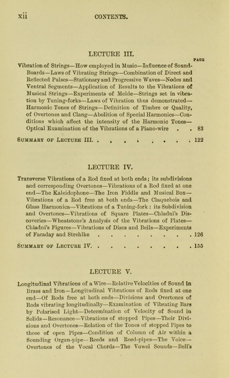 LECTURE III. PAUE Vibration of Strings—How employed in Music—Influence of Sound- Boards—Laws of Vibrating Strings—Combination of Direct and Reflected Pulses—Stationary and Progressive Waves—Nodes and Ventral Segments—Application of Results to the Vibrations of Musical Strings—Experiments of Melde—Strings set in vibra- tion by Tuning-forks—Laws of Vibration thus demonstrated— Harmonic Tones of Strings—Definition of Timbre or Quality, of Overtones and Clang—Abolition of Special Harmonics—Con- ditions which affect the intensity of the Harmonic Tones— Optical Examination of the Vibrations of a Piano-wire . . 83 Summary of Lecture III 122 LECTURE IV. Transverse Vibrations of a Rod fixed at both ends; its subdivisions and corresponding Overtones—Vibrations of a Rod fixed at one end—The Kaleidophone—The Iron Fiddle and Musical Box— Vibrations of a Rod free at both ends—The Claquebois and Glass Harmonica—Vibrations of a Tuning-fork : its Subdivision and Overtones—Vibrations of Square Plates—Chladni’s Dis- coveries—Wheatstone’s Analysis of the Vibrations of Plates— Chladni’s Figures—Vibrations of Discs and Bells—Experiments of Faraday and Strehlke 126 Summary of Lecture IV 156 LECTURE V. Longitudinal Vibrations of a Wire—Rela tive Velocities of Sound in Brass and Iron—-Longitudinal Vibrations of Rods fixed at one end—of Rods free at both ends—Divisions and Overtones of Rods vibrating longitudinally—Examination of Vibrating Bars by Polarised Light—Determination of Velocity of Sound in Solids—Resonance—Vibrations of stopped Pipes—Their Divi- sions and Overtones—Relation of the Tones of stopped Pipes to those of open Pipes—Condition of Column of Air within a Sounding Organ-pipe—Reeds and Reed-pipes—The Voice— Overtones of the Vocal Chords—The Vowel Sounds—Bell’s