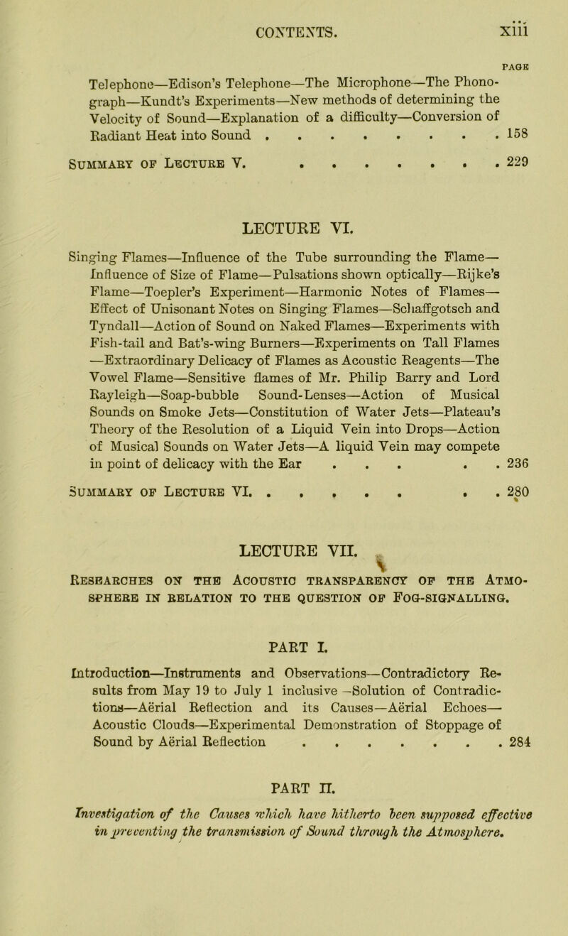 PAGE Telephone—Edison’s Telephone—The Microphone—The Phono- graph—Kundt’s Experiments—New methods of determining the Velocity of Sound—Explanation of a difficulty—Conversion of Radiant Heat into Sound 158 Summary of Lecture V. ....... 229 LECTURE YI. Singing Flames—Influence of the Tube surrounding the Flame— Influence of Size of Flame—Pulsations shown optically—Rijke’s Flame—Toepler’s Experiment—Harmonic Notes of Flames— Effect of Unisonant Notes on Singing Flames—Schaffgotsch and Tyndall—Action of Sound on Naked Flames—Experiments with Fish-tail and Bat’s-wing Burners—Experiments on Tall Flames —Extraordinary Delicacy of Flames as Acoustic Reagents—The Vowel Flame—Sensitive flames of Mr. Philip Barry and Lord Rayleigh—Soap-bubble Sound-Lenses—Action of Musical Sounds on Smoke Jets—Constitution of Water Jets—Plateau’s Theory of the Resolution of a Liquid Vein into Drops—Action of Musical Sounds on Water Jets—A liquid Vein may compete in point of delicacy with the Ear ... . 236 Summary of Lecture VI . . 280 LECTURE VII. V Researches on the Acoustic transparency of the Atmo- sphere IN RELATION TO THE QUESTION OF FOG-SIGNALLING. PART I. Introduction—Instruments and Observations—Contradictory Re- sults from May 19 to July 1 inclusive —Solution of Contradic- tions—Aerial Reflection and its Causes—Aerial Echoes— Acoustic Clouds—Experimental Demonstration of Stoppage of Sound by Aerial Reflection 284 PART n. Investigation of the Causes which have hitherto been supposed effective in preventing the transmission of Sound through the Atmosphere.