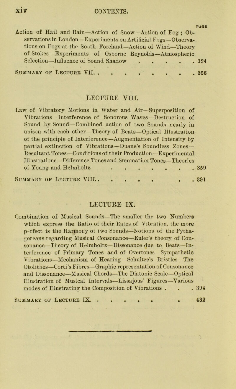 PAG*! Action of Hail and Rain—Action of Snow—Action of Fog ; Ob- servations in London—Experiments on Artificial Fogs—Observa- tions on Fogs at thp South Foreland—Action of Wind—Theory of Stokes—Experiments of Osborne Reynolds—Atmospheric Selection—Influence of Sound Shadow ..... 324 Summary of Lecture VII 356 LECTURE VIII. Law of Vibratory Motions in Water and Air—Superposition of Vibrations—Interference of Sonorous Waves—Destruction of Sound by Sound—Combined action of two Sounds nearly in unison with each other—Theory of Beats—Optical Illustration of the principle of Interference—Augmentation of Intensity by partial extinction of Vibrations—Duane’s Soundless Zones— Resultant Tones—Conditions of their Production—Experimental Illustrations—Difference Tones and Summation Tones—Theories of Young and Helmholtz 359 Summary of Lecture VIII . . 391 LECTURE IX. Combination of Musical Sounds—The smaller the two Numbers which express the Ratio of their Rates of Vibration, the more p-rfect is the Harmony ot two Sounds—Notions of the Pytha- goreans regarding Musical Consonance—Euler’s theory of Con- sonance—Theory of Helmholtz—Dissonance due to Beats—In- terference of Primary Tones and of Overtones—Sympathetic Vibrations—Mechanism of Hearing—Schultze’s Bristles—The Otolithes—Corti’s Fibres—Graphic representation of Consonance and Dissonance—Musical Chords—The Diatonic Scale—Optical Illustration of Musical Intervals—Lissajous’ Figures—Various modes of Illustrating the Composition of Vibrations . . . 394