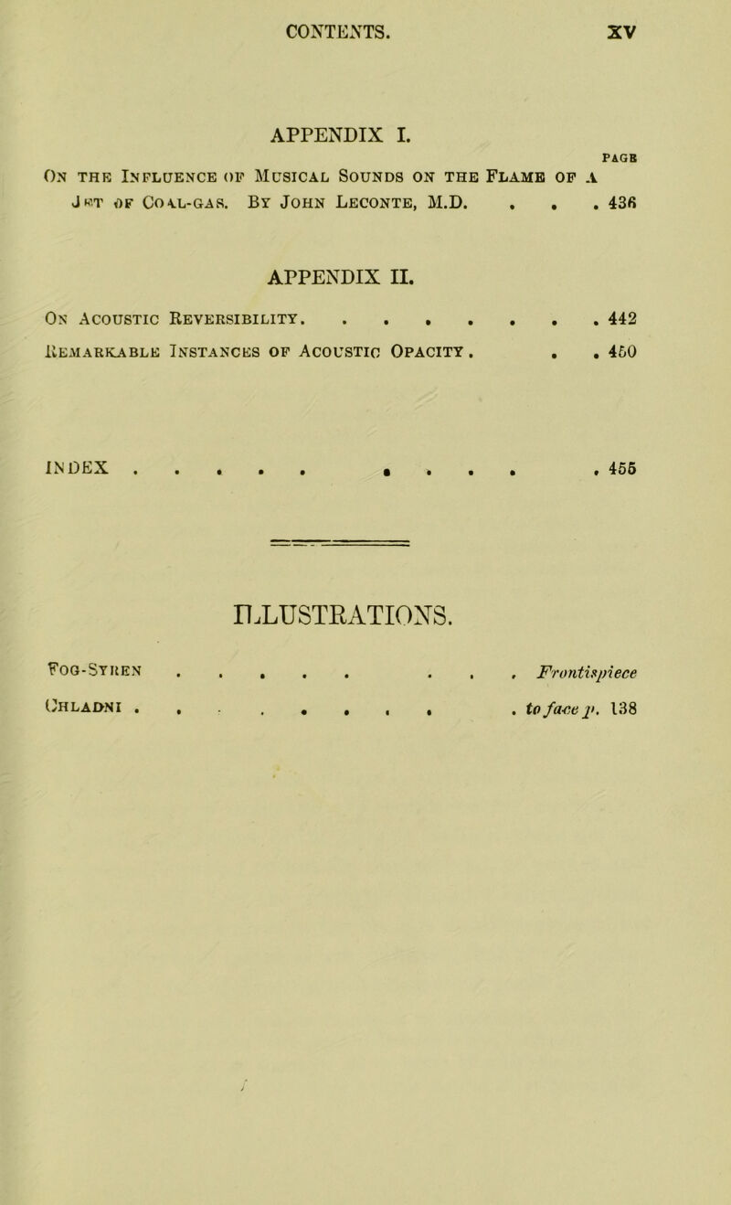 APPENDIX I. PAGB On the Influence op Musical Sounds on the Flame of a Jet of Coal-gas. By John Leconte, M.D. . . . 436 APPENDIX II. On Acoustic Reversibility 442 Remarkable Instances of Acoustic Opacity . . . 450 INDEX «... .455 ILLUSTRATIONS. Fog-Syren ..... ... Frontispiece Uhlai>NI ........ .toface p. 138