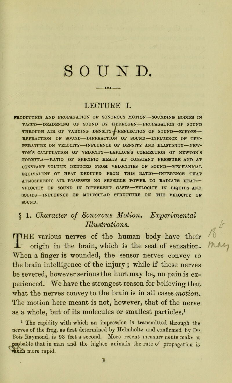 SOUND. LECTURE I. PRODUCTION AND PROPAGATION OF SONOROUS MOTION—SOUNDING BODIES IN VACUO—DEADENING OF SOUND BY HYDROGEN—PROPAGATION OF SOUND THROUGH AIR OF VARYING DENSITY-^-REFLECT10N OF SOUND—ECHOES REFRACTION OF SOUND—DIFFRACTION OF SOUND—INFLUENCE OF TEM- PERATURE ON VELOCITY INFLUENCE OF DENSITY AND ELASTICITY—NEW- TON’S CALCULATION OF VELOCITY—LAPLACE’S CORRECTION OF NEWTON’S FORMULA—RATIO OF SPECIFIC HEATS AT CONSTANT PRESSURE AND AT CONSTANT VOLUME DEDUCED FROM VELOCITIES OF SOUND—MECHANICAL EQUIVALENT OF HEAT DEDUCED FROM THIS RATIO—INFERENCE THAT ATMOSPHERIC AIR POSSESSES NO SENSIBLE POWER TO RADIATE HEAT VELOCITY OF SOUND IN DIFFERENT GASES—VELOCITY IN LIQUIDS AND HOLIDS—INFLUENCE OF MOLECULAR STRUCTURE ON THE VELOCITY OF SOUND. § 1. Character of Sonorous Motion. Experimental Illustrations. ! HE various nerves of the human body have their origin in the brain, which is the seat of sensation. When a finger is wounded, the sensor nerves convey to the brain intelligence of the injury ; while if these nerves be severed, however serious the hurt may be, no pain is ex- perienced. We have the strongest reason for believing that what the nerves convey to the brain is in all cases motion. The motion here meant is not, however, that of the nerve as a whole, but of its molecules or smallest particles.1 1 The rapidity with which an impression is transmitted through the nerves of the frog, as first determined by Helmholtz and confirmed by D. Bois Raymond, is 93 feet a second. More recent measure nents make it DHDbable that in man and the higher animals the rate o/ propagation k> much more rapid. B
