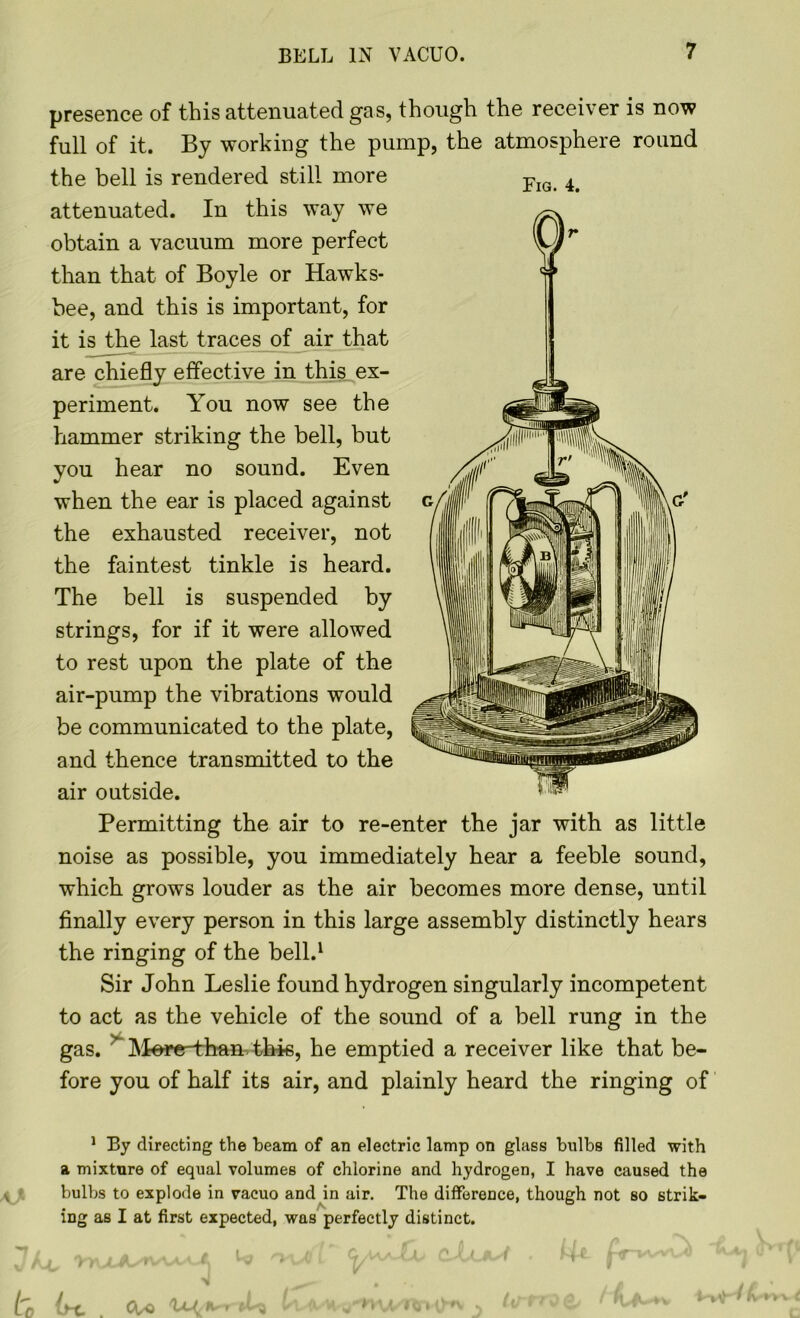 BELL IN VACUO. presence of this attenuated gas, though the receiver is now full of it. By working the pump, the atmosphere round the bell is rendered still more attenuated. In this way we obtain a vacuum more perfect than that of Boyle or Hawks- bee, and this is important, for it is the last traces of air that are chiefly effective in this ex- periment. You now see the hammer striking the bell, but you hear no sound. Even when the ear is placed against the exhausted receiver, not the faintest tinkle is heard. The bell is suspended by strings, for if it were allowed to rest upon the plate of the air-pump the vibrations would be communicated to the plate, and thence transmitted to the air outside. Permitting the air to re-enter the jar with as little noise as possible, you immediately hear a feeble sound, which grows louder as the air becomes more dense, until finally every person in this large assembly distinctly hears the ringing of the bell.1 Sir John Leslie found hydrogen singularly incompetent to act as the vehicle of the sound of a bell rung in the gas. Mere-than this, he emptied a receiver like that be- fore you of half its air, and plainly heard the ringing of 1 By directing the beam of an electric lamp on glass bulbs filled with a mixture of equal volumes of chlorine and hydrogen, I have caused the bulbs to explode in vacuo and in air. The difference, though not so strik- ing as I at first expected, was perfectly distinct. Fig. 4. 0-