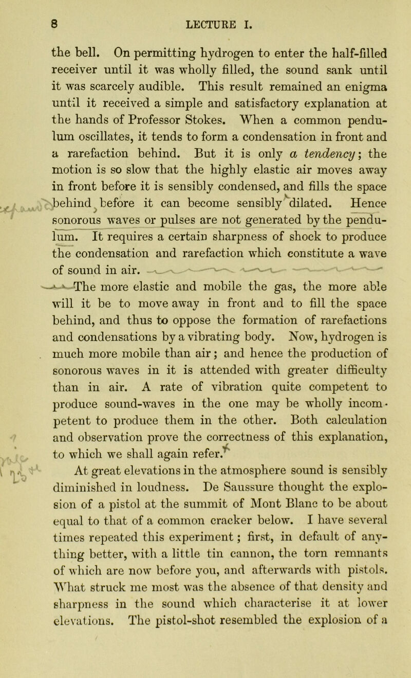 the bell. On permitting hydrogen to enter the half-filled receiver until it was wholly filled, the sound sank until it was scarcely audible. This result remained an enigma until it received a simple and satisfactory explanation at the hands of Professor Stokes. When a common pendu- lum oscillates, it tends to form a condensation in front and a rarefaction behind. But it is only a tendency; the motion is so slow that the highly elastic air moves away in front before it is sensibly condensed, and fills the space behind before it can become sensibly dilated. Hence sonorous waves or pulses are not generated by the pendu- lum. It requires a certain sharpness of shock to produce the condensation and rarefaction which constitute a wave of sound in air. »-*< The more elastic and mobile the gas, the more able will it be to move away in front and to fill the space behind, and thus to oppose the formation of rarefactions and condensations by a vibrating body. Now, hydrogen is much more mobile than air; and hence the production of sonorous waves in it is attended with greater difficulty than in air. A rate of vibration quite competent to produce sound-waves in the one may be wholly incom- petent to produce them in the other. Both calculation and observation prove the correctness of this explanation, to which we shall again refer.r At great elevations in the atmosphere sound is sensibly diminished in loudness. De Saussure thought the explo- sion of a pistol at the summit of Mont Blanc to be about equal to that of a common cracker below. I have several times repeated this experiment; first, in default of any- thing better, with a little tin cannon, the torn remnants of which are now before you, and afterwards with pistols. What struck me most was the absence of that density and sharpness in the sound which characterise it at lower elevations. The pistol-shot resembled the explosion of a