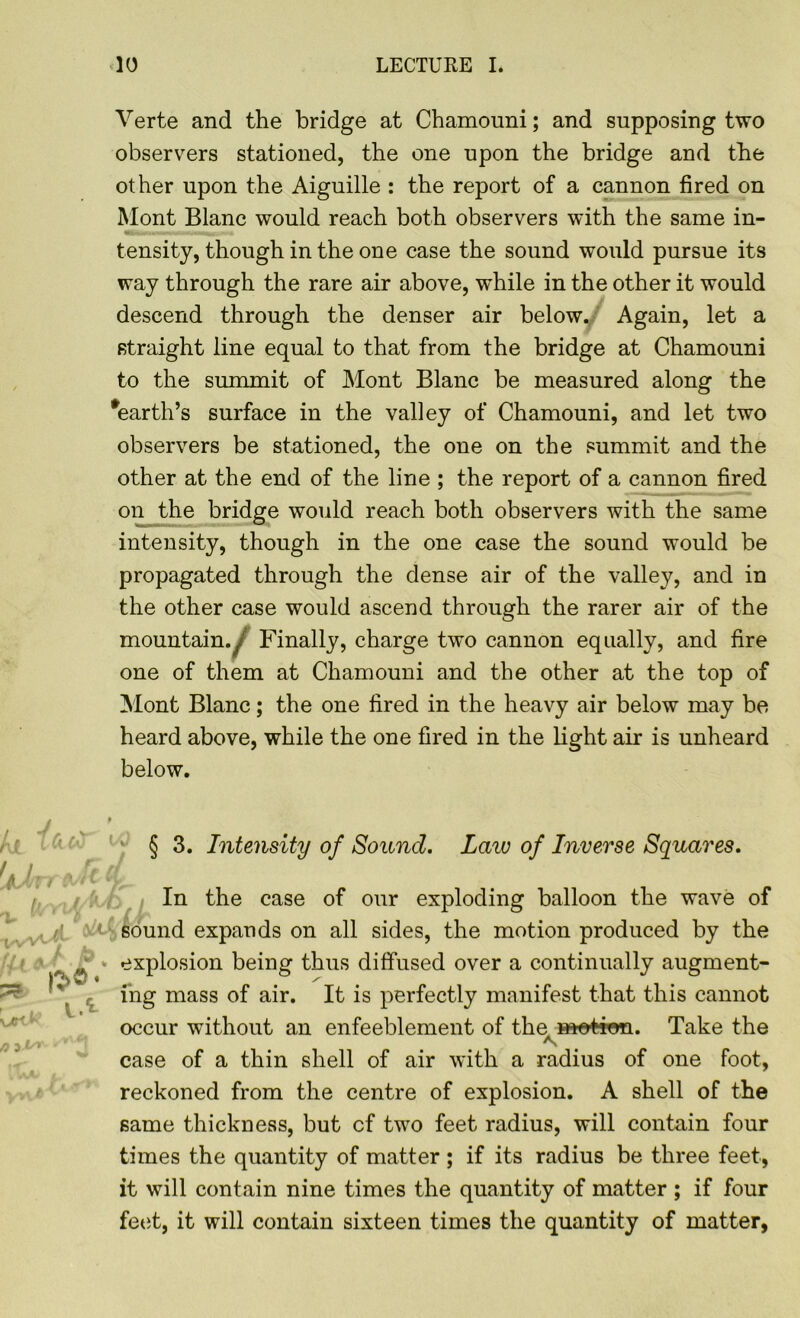Verte and the bridge at Chamouni; and supposing two observers stationed, the one upon the bridge and the other upon the Aiguille : the report of a cannon fired on Mont Blanc would reach both observers with the same in- tensity, though in the one case the sound would pursue its way through the rare air above, while in the other it would descend through the denser air below. Again, let a straight line equal to that from the bridge at Chamouni to the summit of Mont Blanc be measured along the Earth’s surface in the valley of Chamouni, and let two observers be stationed, the one on the summit and the other at the end of the line ; the report of a cannon fired on the bridge would reach both observers with the same intensity, though in the one case the sound would be propagated through the dense air of the valley, and in the other case would ascend through the rarer air of the mountain./ Finally, charge two cannon equally, and fire one of them at Chamouni and the other at the top of Mont Blanc; the one fired in the heavy air below may be heard above, while the one fired in the light air is unheard below. i § 3. Intensity of Sound. Law of Inverse Squares. In the case of our exploding balloon the wave of sound expands on all sides, the motion produced by the explosion being thus diffused over a continually augment- ing mass of air. It is perfectly manifest that this cannot occur without an enfeeblement of the motion. Take the case of a thin shell of air with a radius of one foot, reckoned from the centre of explosion. A shell of the same thickness, but cf two feet radius, will contain four times the quantity of matter ; if its radius be three feet, it will contain nine times the quantity of matter ; if four feet, it will contain sixteen times the quantity of matter,