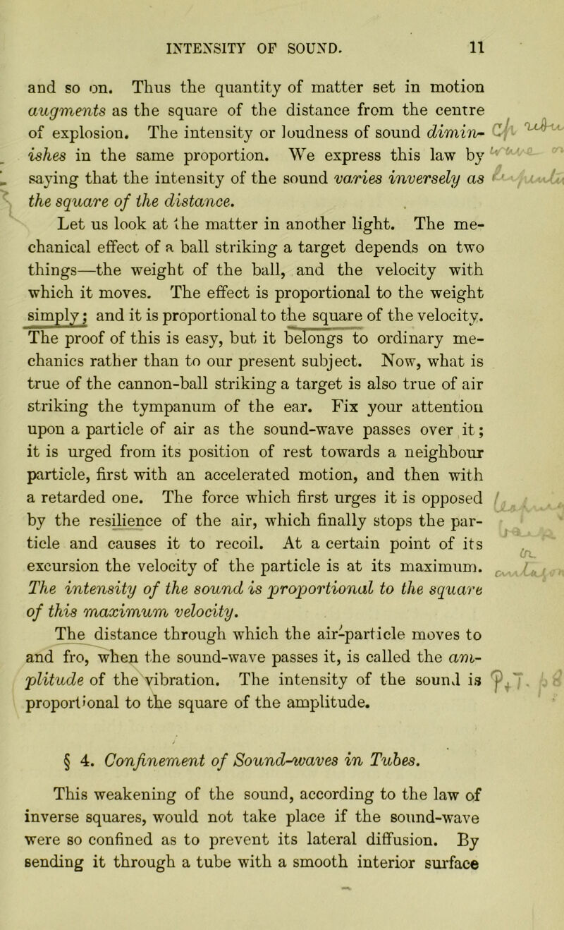 and so on. Thus the quantity of matter set in motion augments as the square of the distance from the centre of explosion. The intensity or loudness of sound dimiro- ■ u' ishes in the same proportion. We express this law by saying that the intensity of the sound varies inversely as < ' the square of the distance. Let us look at the matter in another light. The me- chanical effect of a ball striking a target depends on two things—the weight of the ball, and the velocity with which it moves. The effect is proportional to the weight simply; and it is proportional to the square of the velocity. The proof of this is easy, but it belongs to ordinary me- chanics rather than to our present subject. Now, what is true of the cannon-ball striking a target is also true of air striking the tympanum of the ear. Fix your attention upon a particle of air as the sound-wave passes over it; it is urged from its position of rest towards a neighbour particle, first with an accelerated motion, and then with a retarded one. The force which first urges it is opposed by the resilience of the air, which finally stops the par- ticle and causes it to recoil. At a certain point of its excursion the velocity of the particle is at its maximum. The intensity of the sound is proportional to the square of this maximum velocity. The distance through which the air-particle moves to and fro, when the sound-wave passes it, is called the am- plitude of the vibration. The intensity of the sound is proportional to the square of the amplitude. j § 4. Confinement of Soundwaves in Tubes. This weakening of the sound, according to the law of inverse squares, would not take place if the sound-wave were so confined as to prevent its lateral diffusion. By sending it through a tube with a smooth interior surface