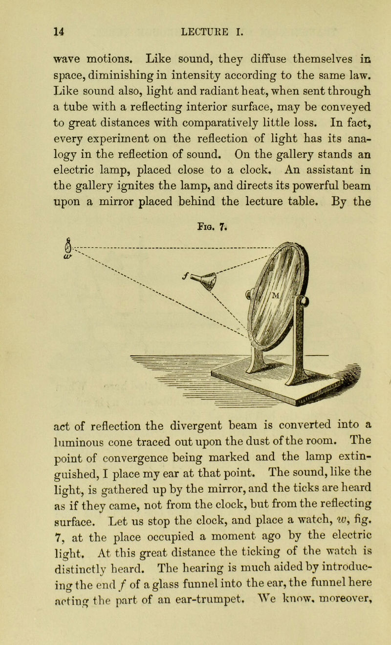 wave motions. Like sound, they diffuse themselves in space, diminishing in intensity according to the same law. Like sound also, light and radiant heat, when sent through a tube with a reflecting interior surface, may be conveyed to great distances with comparatively little loss. In fact, every experiment on the reflection of light has its ana- logy in the reflection of sound. On the gallery stands an electric lamp, placed close to a clock. An assistant in the gallery ignites the lamp, and directs its powerful beam upon a mirror placed behind the lecture table. By the Fig. 7. act of reflection the divergent beam is converted into a luminous cone traced out upon the dust of the room. The point of convergence being marked and the lamp extin- guished, I place my ear at that point. The sound, like the light, is gathered up by the mirror, and the ticks are heard as if they came, not from the clock, but from the reflecting surface. Let us stop the clock, and place a watch, w, fig. 7, at the place occupied a moment ago by the electric light. At this great distance the ticking of the watch is distinctly heard. The hearing is much aided by introduc- ing the end f of a glass funnel into the ear, the funnel here acting the part of an ear-trumpet. We know, moreover.
