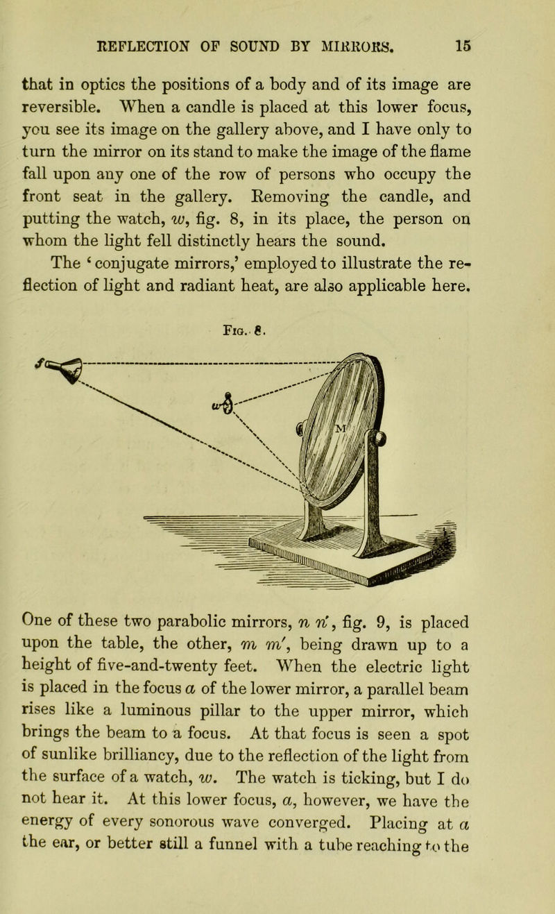 that in optics the positions of a body and of its image are reversible. When a candle is placed at this lower focus, you see its image on the gallery above, and I have only to turn the mirror on its stand to make the image of the flame fall upon any one of the row of persons who occupy the front seat in the gallery. Removing the candle, and putting the watch, w, fig. 8, in its place, the person on whom the light fell distinctly hears the sound. The ‘conjugate mirrors,’ employed to illustrate the re- flection of light and radiant heat, are also applicable here. Fig. One of these two parabolic mirrors, n ri, fig. 9, is placed upon the table, the other, m m', being drawn up to a height of five-and-twenty feet. When the electric light is placed in the focus a of the lower mirror, a parallel beam rises like a luminous pillar to the upper mirror, which brings the beam to a focus. At that focus is seen a spot of sunlike brilliancy, due to the reflection of the light from the surface of a watch, w. The watch is ticking, but I do not hear it. At this lower focus, a, however, we have the energy of every sonorous wave converged. Placing at a the ear, or better still a funnel with a tube reaching to the