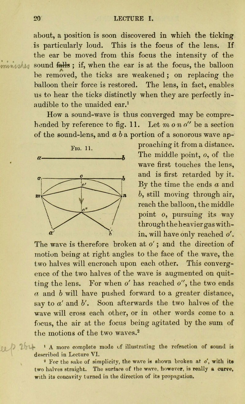 about, a position is soon discovered in which the ticking is particularly loud. This is the focus of the lens. If the ear be moved from this focus the intensity of the nwi : sound fetts ; if, when the ear is at the focus, the balloon be removed, the ticks are weakened ; on replacing the balloon their force is restored. The lens, in fact, enables us to hear the ticks distinctly when they are perfectly in- audible to the unaided ear.1 How a sound-wave is thus converged may be compre- hended by reference to fig. 11. Let m ono be a section of the sound-lens, and a b a portion of a sonorous wave ap- proaching it from a distance. The middle point, o, of the wave first touches the lens, and is first retarded by it. By the time the ends a and 6, still moving through air, reach the balloon, the middle point o, pursuing its way through the h ca vier gas with- in, will have only reached o'. The wave is therefore broken at o'; and the direction of motion being at right angles to the face of the wave, the two halves will encroach upon each other. This converg- ence of the two halves of the wave is augmented on quit- ting the lens. For when o' has reached o, the two ends a and b will have pushed forward to a greater distance, say to a' and b'. Soon afterwards the two halves of the wave will cross each other, or in other words come to a focus, the air at the focus being agitated by the sum of the motions of the two waves.2 ( '} • A more complete mode of illustrating the refraction of sound is described in Lecture VI. 2 For the sake of simplicity, the wave is shown broken at o, with its two halves straight. The surface of the wave, however, is really a curve, with its concavity turned in the direction of its propagation. Fig. 11. a -b