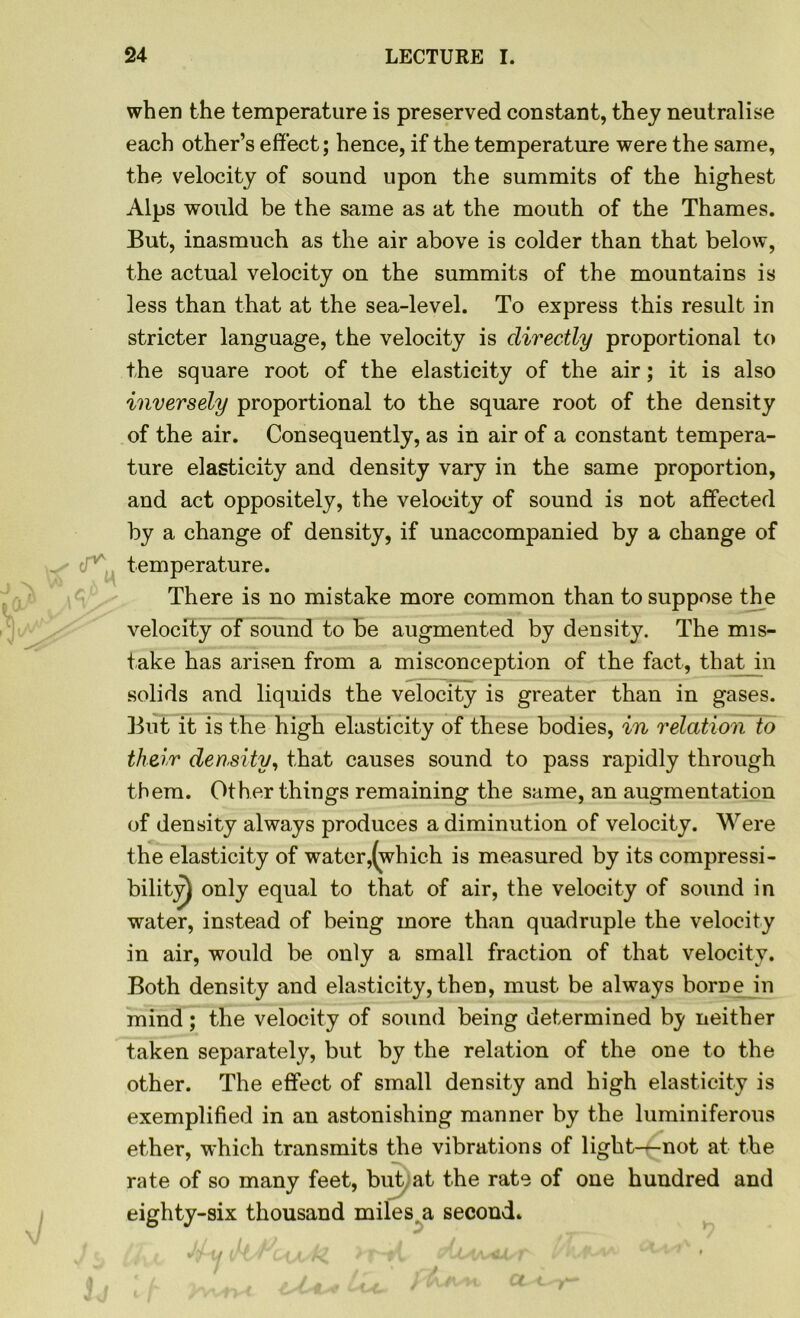 when the temperature is preserved constant, they neutralise each other’s effect; hence, if the temperature were the same, the velocity of sound upon the summits of the highest Alps would be the same as at the mouth of the Thames. But, inasmuch as the air above is colder than that below, the actual velocity on the summits of the mountains is less than that at the sea-level. To express this result in stricter language, the velocity is directly proportional to the square root of the elasticity of the air; it is also inversely proportional to the square root of the density of the air. Consequently, as in air of a constant tempera- ture elasticity and density vary in the same proportion, and act oppositely, the velocity of sound is not affected by a change of density, if unaccompanied by a change of o'v temperature. There is no mistake more common than to suppose the velocity of sound to be augmented by density. The mis- take has arisen from a misconception of the fact, that in solids and liquids the velocity is greater than in gases. But it is the high elasticity of these bodies, in relation to their density, that causes sound to pass rapidly through them. Other things remaining the same, an augmentation of density always produces a diminution of velocity. Were the elasticity of water,(which is measured by its compressi- bility only equal to that of air, the velocity of sound in water, instead of being more than quadruple the velocity in air, would be only a small fraction of that velocity. Both density and elasticity, then, must be always borne in mind; the velocity of sound being determined by neither taken separately, but by the relation of the one to the other. The effect of small density and high elasticity is exemplified in an astonishing manner by the luminiferous ether, which transmits the vibrations of light-^-not at the rate of so many feet, but at the rate of one hundred and eighty-six thousand miles, a second.