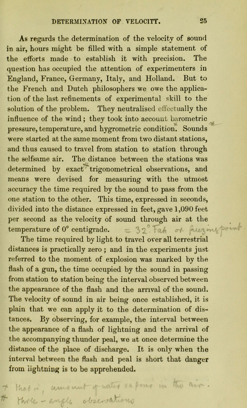 As regards the determination of the velocity of sound in air, hours might be filled with a simple statement of the efforts made to establish it with precision. The question has occupied the attention of experimenters in England, France, Germany, Italy, and Holland. But to the French and Dutch philosophers we owe the applica- tion of the last refinements of experimental skill to the solution of the problem. They neutralised effectually the influence of the wind; they took into account barometric  yL pressure, temperature, and hygrometric condition. Sounds were started at the same moment from two distant stations, and thus caused to travel from station to station through the selfsame air. The distance between the stations was determined by exact trigonometrical observations, and means were devised for measuring with the utmost accuracy the time required by the sound to pass from the one station to the other. This time, expressed in seconds, divided into the distance expressed in feet, gave 1,090 feet per second as the velocity of sound through air at the temperature of 0° centigrade. 3 7 TclA erf The time required by light to travel over all terrestrial distances is practically zero ; and in the experiments just referred to the moment of explosion was marked by the flash of a gun, the time occupied by the sound in passing from station to station being the interval observed between the appearance of the flash and the arrival of the sound. The velocity of sound in air being once established, it is plain that we can apply it to the determination of dis- tances. By observing, for example, the interval between the appearance of a flash of lightning and the arrival of the accompanying thunder peal, we at once determine the distance of the place of discharge. It is only when the interval between the flash and peal is short that danger from lightning is to be apprehended.