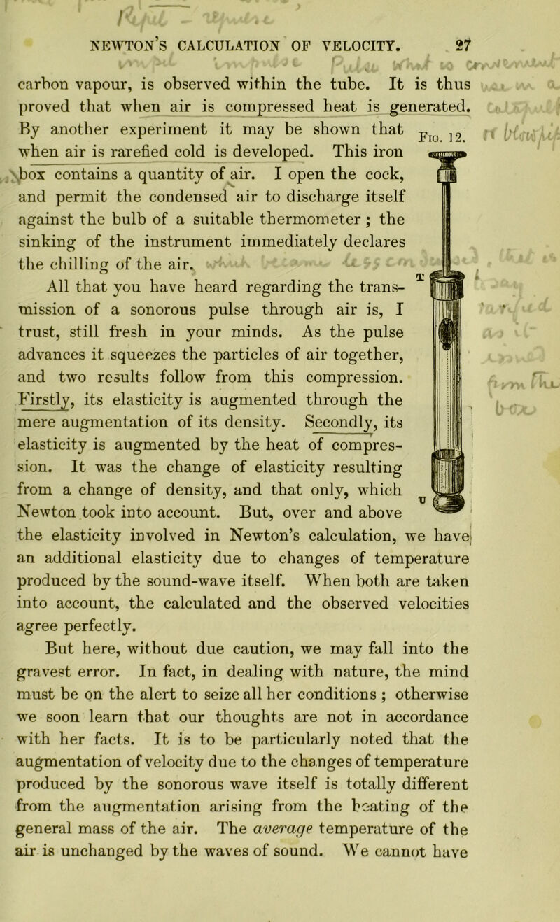 [<tfuC - UfuAl** newton’s calculation OF VELOCITY. 27 V>wyf>w£jC- Pula, VfKut fro Or; carbon vapour, is observed within the tube. It is thus proved that when air is compressed heat is generated. By another experiment it may be shown that when air is rarefied cold is developed. This iron box contains a quantity of air. I open the cock, and permit the condensed air to discharge itself against the bulb of a suitable thermometer ; the sinking of the instrument immediately declares the chilling of the air. All that you have heard regarding the trans- mission of a sonorous pulse through air is, I trust, still fresh in your minds. As the pulse advances it squeezes the particles of air together, and two results follow from this compression. Firstly, its elasticity is augmented through the mere augmentation of its density. Secondly, its elasticity is augmented by the heat of compres- sion. It was the change of elasticity resulting from a change of density, and that only, which Newton took into account. But, over and above the elasticity involved in Newton’s calculation, we havej an additional elasticity due to changes of temperature produced by the sound-wave itself. When both are taken into account, the calculated and the observed velocities agree perfectly. But here, without due caution, we may fall into the gravest error. In fact, in dealing with nature, the mind must be on the alert to seize all her conditions ; otherwise we soon learn that our thoughts are not in accordance with her facts. It is to be particularly noted that the augmentation of velocity due to the changes of temperature produced by the sonorous wave itself is totally different from the augmentation arising from the heating of the general mass of the air. The average temperature of the air is unchanged by the waves of sound. We cannot have