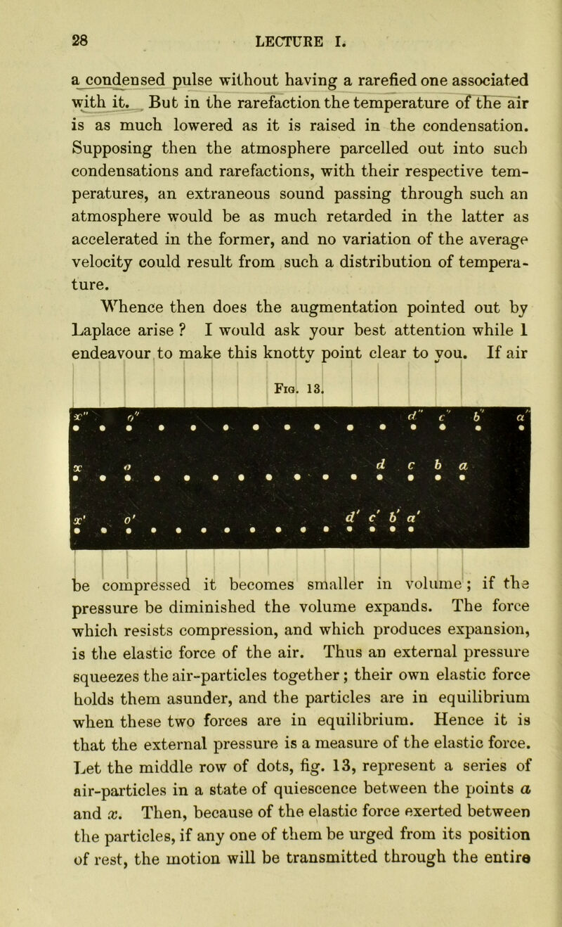 a condensed pulse without having a rarefied one associated with it. But in the rarefaction the temperature of the air is as much lowered as it is raised in the condensation. Supposing then the atmosphere parcelled out into such condensations and rarefactions, with their respective tem- peratures, an extraneous sound passing through such an atmosphere would be as much retarded in the latter as accelerated in the former, and no variation of the average velocity could result from such a distribution of tempera- ture. Whence then does the augmentation pointed out by Laplace arise ? I would ask your best attention while 1 endeavour to make this knotty point clear to you. If air Fig. 13. -r • • o 9 9 9 9 d • • • • • • „ ■' l' t b • • a % X • • o • • • • « d c »••••• • b a • 9 x‘ 9 « ' o' d' c' 6' a' be compressed it becomes smaller in volume; if the pressure be diminished the volume expands. The force which resists compression, and which produces expansion, is the elastic force of the air. Thus an external pressure squeezes the air-particles together; their own elastic force holds them asunder, and the particles are in equilibrium when these two forces are in equilibrium. Hence it is that the external pressure is a measure of the elastic force. Let the middle row of dots, fig. 13, represent a series of air-particles in a state of quiescence between the points a and x. Then, because of the elastic force exerted between the particles, if any one of them be urged from its position of rest, the motion will be transmitted through the entire