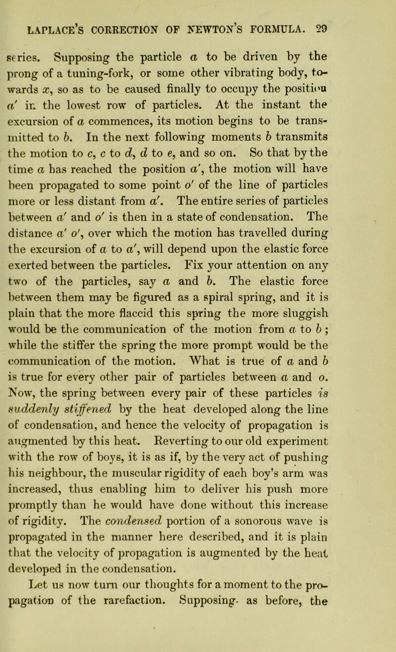 series. Supposing the particle a to be driven by the prong of a tuning-fork, or some other vibrating body, to- wards so as to be caused finally to occupy the position a' in the lowest row of particles. At the instant the excursion of a commences, its motion begins to be trans- mitted to b. In the next following moments b transmits the motion to c, c to d, d to e, and so on. So that by the time a has reached the position a', the motion will have been propagated to some point o' of the line of particles more or less distant from a'. The entire series of particles between a' and o' is then in a state of condensation. The distance a' o', over which the motion has travelled during the excursion of a to a', will depend upon the elastic force exerted between the particles. Fix your attention on any two of the particles, say a and b. The elastic force between them may be figured as a spiral spring, and it is plain that the more flaccid this spring the more sluggish would be the communication of the motion from a to b ; while the stiffer the spring the more prompt would be the communication of the motion. What is true of a and b is true for every other pair of particles between a and o. Now, the spring between every pair of these particles is suddenly stiffened by the heat developed along the line of condensation, and hence the velocity of propagation is augmented by this heat. Reverting to our old experiment with the row of boys, it is as if, by the very act of pushing his neighbour, the muscular rigidity of each boy’s arm was increased, thus enabling him to deliver his push more promptly than he would have done without this increase of rigidity. The condensed portion of a sonorous wave is propagated in the manner here described, and it is plain that the velocity of propagation is augmented by the heat developed in the condensation. Let us now turn our thoughts for a moment to the pro- pagation of the rarefaction. Supposing- as before, the