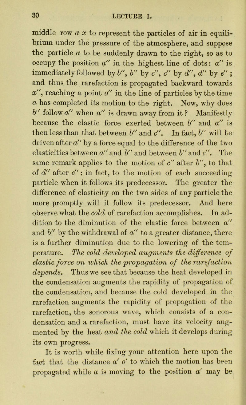 middle row ax to represent the particles of air in equili- brium under the pressure of the atmosphere, and suppose the particle a to be suddenly drawn to the right, so as to occupy the position a in the highest line of dots: a is immediately followed by b, b by c, c by d, d by e ; and thus the rarefaction is propagated backward towards x'\ reaching a point o in the line of particles by the time a has completed its motion to the right. Now, why does b follow a when a is drawn away from it ? Manifestly because the elastic force exerted between bn and a is then less than that between b and c. In fact, b will be driven after a. by a force equal to the difference of the two elasticities between a and b and between b and c. The same remark applies to the motion of c after b'\ to that of d after c : in fact, to the motion of each succeeding particle when it follows its predecessor. The greater the difference of elasticity on the two sides of any particle the more promptly will it follow its predecessor. And here observe what the cold of rarefaction accomplishes. In ad- dition to the diminution of the elastic force between a and b by the withdrawal of a to a greater distance, there is a further diminution due to the lowering of the tem- perature. The cold developed augments the difference of elastic force on which the propagation of the rarefaction depends. Thus we see that because the heat developed in the condensation augments the rapidity of propagation of the condensation, and because the cold developed in the rarefaction augments the rapidity of propagation of the rarefaction, the sonorous wave, which consists of a con- densation and a rarefaction, must have its velocity aug- mented by the heat and the cold which it develops during its own progress. It is worth while fixing your attention here upon the fact that the distance a' o' to which the motion has been propagated while a is moving to the position a' may be