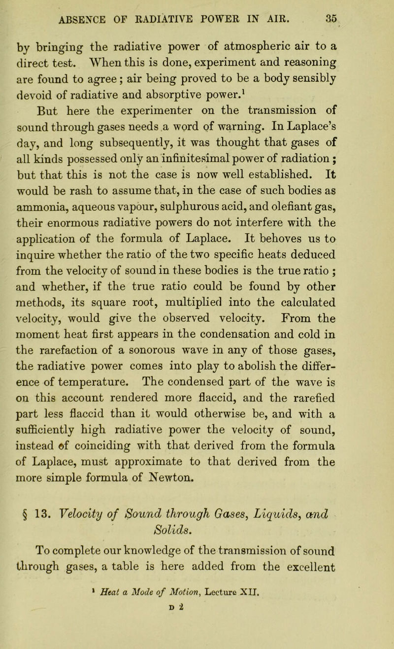 by bringing the radiative power of atmospheric air to a direct test. When this is done, experiment and reasoning are found to agree; air being proved to be a body sensibly devoid of radiative and absorptive power.1 But here the experimenter on the transmission of sound through gases needs a word of warning. In Laplace’s day, and long subsequently, it was thought that gases of all kinds possessed only an infinitesimal power of radiation ; but that this is not the case is now well established. It would be rash to assume that, in the case of such bodies as ammonia, aqueous vapour, sulphurous acid, and olefiant gas, their enormous radiative powers do not interfere with the application of the formula of Laplace. It behoves us to inquire whether the ratio of the two specific heats deduced from the velocity of sound in these bodies is the true ratio ; and whether, if the true ratio could be found by other methods, its square root, multiplied into the calculated velocity, would give the observed velocity. From the moment heat first appears in the condensation and cold in the rarefaction of a sonorous wave in any of those gases, the radiative power comes into play to abolish the differ- ence of temperature. The condensed part of the wave is on this account rendered more flaccid, and the rarefied part less flaccid than it would otherwise be, and with a sufficiently high radiative power the velocity of sound, instead of coinciding with that derived from the formula of Laplace, must approximate to that derived from the more simple formula of Newton. § 13. Velocity of Sound through Gases, Liquids, and Solids. To complete our knowledge of the transmission of sound through gases, a table is here added from the excellent 1 Heat a Mode of Motion, Lecture XU.
