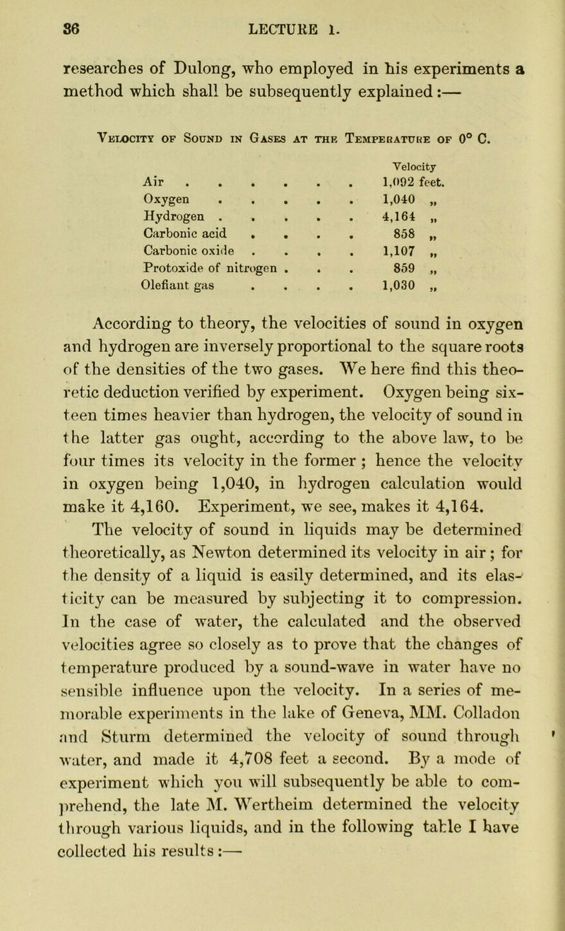 researches of Dulong, who employed in his experiments a method which shall be subsequently explained:— Velocity of Sound in Gases at the Temperature of Velocity Air .... 1,092 feet. Oxygen 1,040 „ Hydrogen . 4,164 „ Carbonic acid . . 858 „ Carbonic oxide 1,107 „ Protoxide of nitrogen . 859 „ Olefiant gas 1,030 „ According to theory, the velocities of sound in oxygen and hydrogen are inversely proportional to the square roots of the densities of the two gases. We here find this theo- retic deduction verified by experiment. Oxygen being six- teen times heavier than hydrogen, the velocity of sound in the latter gas ought, according to the above law, to be four times its velocity in the former ; hence the velocity in oxygen being 1,040, in hydrogen calculation would make it 4,160. Experiment, we see, makes it 4,164. The velocity of sound in liquids may be determined theoretically, as Newton determined its velocity in air; for the density of a liquid is easily determined, and its elas-' ticity can be measured by subjecting it to compression. In the case of water, the calculated and the observed velocities agree so closely as to prove that the changes of temperature produced by a sound-wave in water have no sensible influence upon the velocity. In a series of me- morable experiments in the lake of Geneva, MM. Colladon and Sturm determined the velocity of sound through water, and made it 4,708 feet a second. By a mode of experiment which you will subsequently be able to com- prehend, the late M. Wertheim determined the velocity through various liquids, and in the following table I have collected his results :—