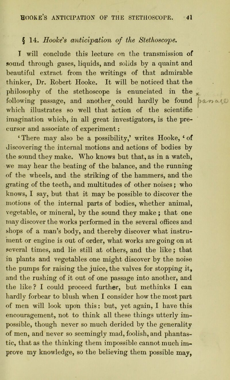 § 14. Hooke's anticipation of the Stethoscope. I will conclude this lecture on the transmission of sound through gases, liquids, and solids by a quaint and beautiful extract from the writings of that admirable thinker, Dr. Robert Hooke. It will be noticed that the philosophy of the stethoscope is enunciated in the „ following passage, and another could hardly be found j>a. n • r which illustrates so well that action of the scientific imagination which, in all great investigators, is the pre- cursor and associate of experiment: 4 There may also be a possibility,’ writes Hooke, 4 of discovering the internal motions and actions of bodies by the sound they make. Who knows but that, as in a watch, we may hear the beating of the balance, and the running of the wheels, and the striking of the hammers, and the grating of the teeth, and multitudes of other noises; who knows, I say, but that it may be possible to discover the motions of the internal parts of bodies, whether animal, vegetable, or mineral, by the sound they make; that one may discover the works performed in the several offices and shops of a man’s body, and thereby discover what instru- ment or engine is out of order, what works are going on at several times, and lie still at others, and the like; that in plants and vegetables one might discover by the noise the pumps for raising the juice, the valves for stopping it, and the rushing of it out of one passage into another, and the like ? I could proceed further, but methinks I can hardly forbear to blush when I consider how the most part of men will look upon this: but, yet again, I have this encouragement, not to think all these things utterly im- possible, though never so much derided by the generality of men, and never so seemingly mad, foolish, and phantas- tic, that as the thinking them impossible cannot much im- prove my knowledge, so the believing them possible may,