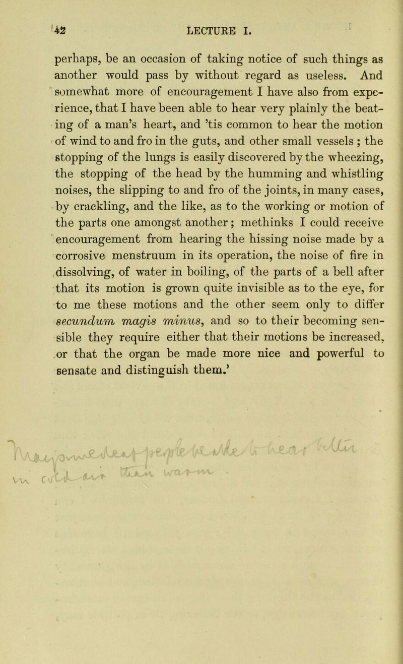 perhaps, be an occasion of taking notice of such things as another would pass by without regard as useless. And somewhat more of encouragement I have also from expe- rience, that I have been able to hear very plainly the beat- ing of a man’s heart, and ’tis common to hear the motion of wind to and fro in the guts, and other small vessels ; the stopping of the lungs is easily discovered by the wheezing, the stopping of the head by the humming and whistling noises, the slipping to and fro of the joints, in many cases, by crackling, and the like, as to the working or motion of the parts one amongst another; methinks I could receive encouragement from hearing the hissing noise made by a corrosive menstruum in its operation, the noise of fire in dissolving, of water in boiling, of the parts of a bell after that its motion is grown quite invisible as to the eye, for to me these motions and the other seem only to differ secundum magis minus, and so to their becoming sen- sible they require either that their motions be increased, or that the organ be made more nice and powerful to sensate and distinguish them.’