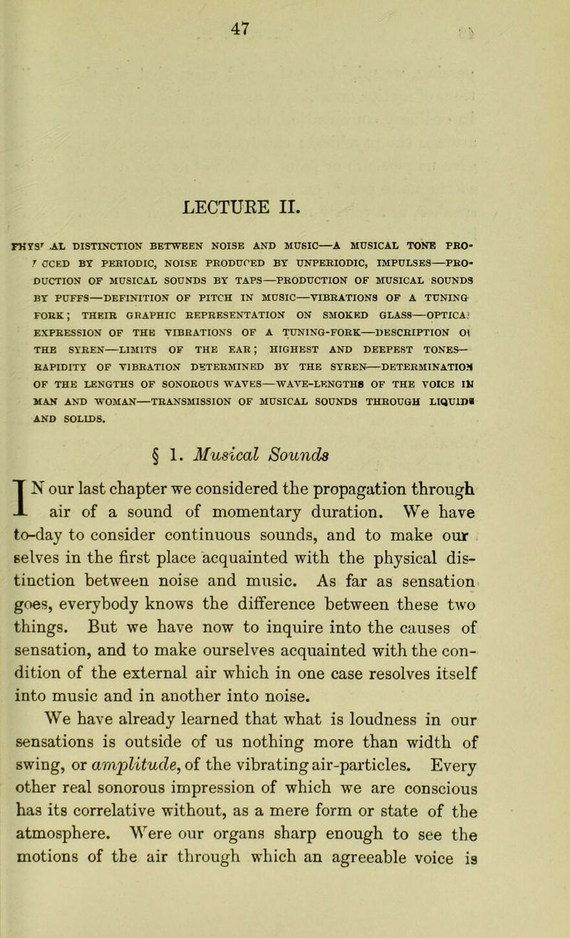 LECTURE II. FHYS' .AL DISTINCTION BETWEEN NOISE AND MUSIC—A MUSICAL TONE PRO- T CCED BY PERIODIC, NOISE PRODUCED BY UNPERIODIC, IMPULSES PRO- DUCTION OF MUSICAL SOUNDS BY TAPS—PRODUCTION OF MUSICAL SOUNDS BY PUFFS—DEFINITION OF PITCH IN MUSIC—VIBRATIONS OF A TUNING FORK ; THEIR GRAPHIC REPRESENTATION ON SMOKED GLASS—OPTICA- EXPRESSION OF THE VIBRATIONS OF A TUNING-FORK DESCRIPTION 01 THE SYREN—LIMITS OF THE EAR ; HIGHEST AND DEEPEST TONES— RAPIDITY OF VIBRATION DETERMINED BY THE SYREN DETERMINATION OF THE LENGTHS OF SONOROUS WAVES—WAVE-LENGTHS OF THE VOICE IN MAN AND WOMAN TRANSMISSION OF MUSICAL SOUNDS THROUGH LIQUIDS AND SOLIDS. § 1. Musical Sounds IN our last chapter we considered the propagation through air of a sound of momentary duration. We have to-day to consider continuous sounds, and to make our selves in the first place acquainted with the physical dis- tinction between noise and music. As far as sensation goes, everybody knows the difference between these two things. But we have now to inquire into the causes of sensation, and to make ourselves acquainted with the con- dition of the external air which in one case resolves itself into music and in another into noise. We have already learned that what is loudness in our sensations is outside of us nothing more than width of swing, or amplitude, of the vibrating air-particles. Every other real sonorous impression of which we are conscious has its correlative without, as a mere form or state of the atmosphere. Were our organs sharp enough to see the motions of the air through which an agreeable voice is