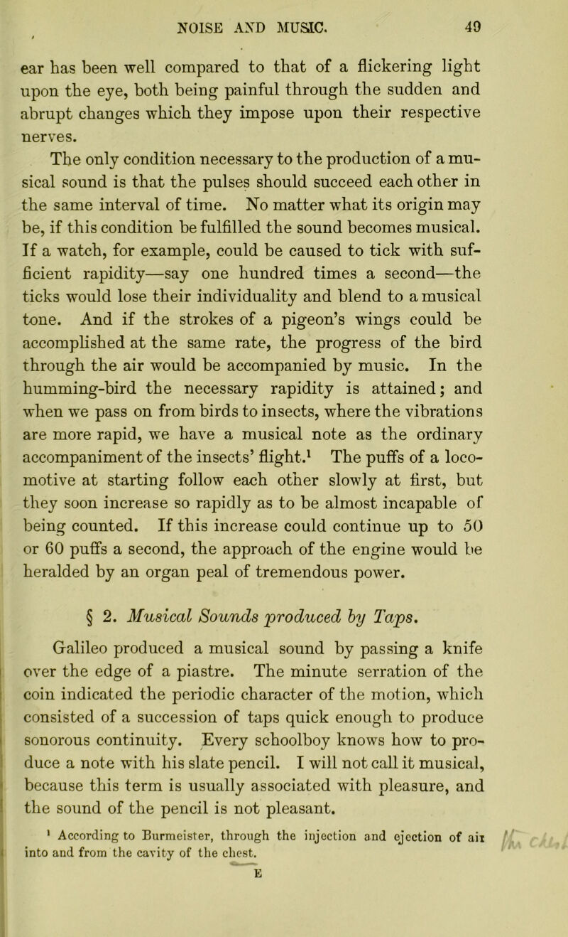 ear has been well compared to that of a flickering light upon the eye, both being painful through the sudden and abrupt changes which they impose upon their respective nerves. The only condition necessary to the production of a mu- sical sound is that the pulses should succeed each other in the same interval of time. No matter what its origin may be, if this condition be fulfilled the sound becomes musical. If a watch, for example, could be caused to tick with suf- ficient rapidity—say one hundred times a second—the ticks would lose their individuality and blend to a musical tone. And if the strokes of a pigeon’s wings could be accomplished at the same rate, the progress of the bird through the air would be accompanied by music. In the humming-bird the necessary rapidity is attained; and when we pass on from birds to insects, where the vibrations are more rapid, we have a musical note as the ordinary accompaniment of the insects’ flight.1 The puffs of a loco- motive at starting follow each other slowly at first, but they soon increase so rapidly as to be almost incapable of being counted. If this increase could continue up to 50 or 60 puffs a second, the approach of the engine would be heralded by an organ peal of tremendous power. § 2. Musical Sounds 'produced by Taps. Galileo produced a musical sound by passing a knife over the edge of a piastre. The minute serration of the coin indicated the periodic character of the motion, which consisted of a succession of taps quick enough to produce sonorous continuity. Every schoolboy knows how to pro- duce a note with his slate pencil. I will not call it musical, because this term is usually associated with pleasure, and the sound of the pencil is not pleasant. 1 According to Burmeister, through the injection and ejection of ail into and from the cavity of the chest.