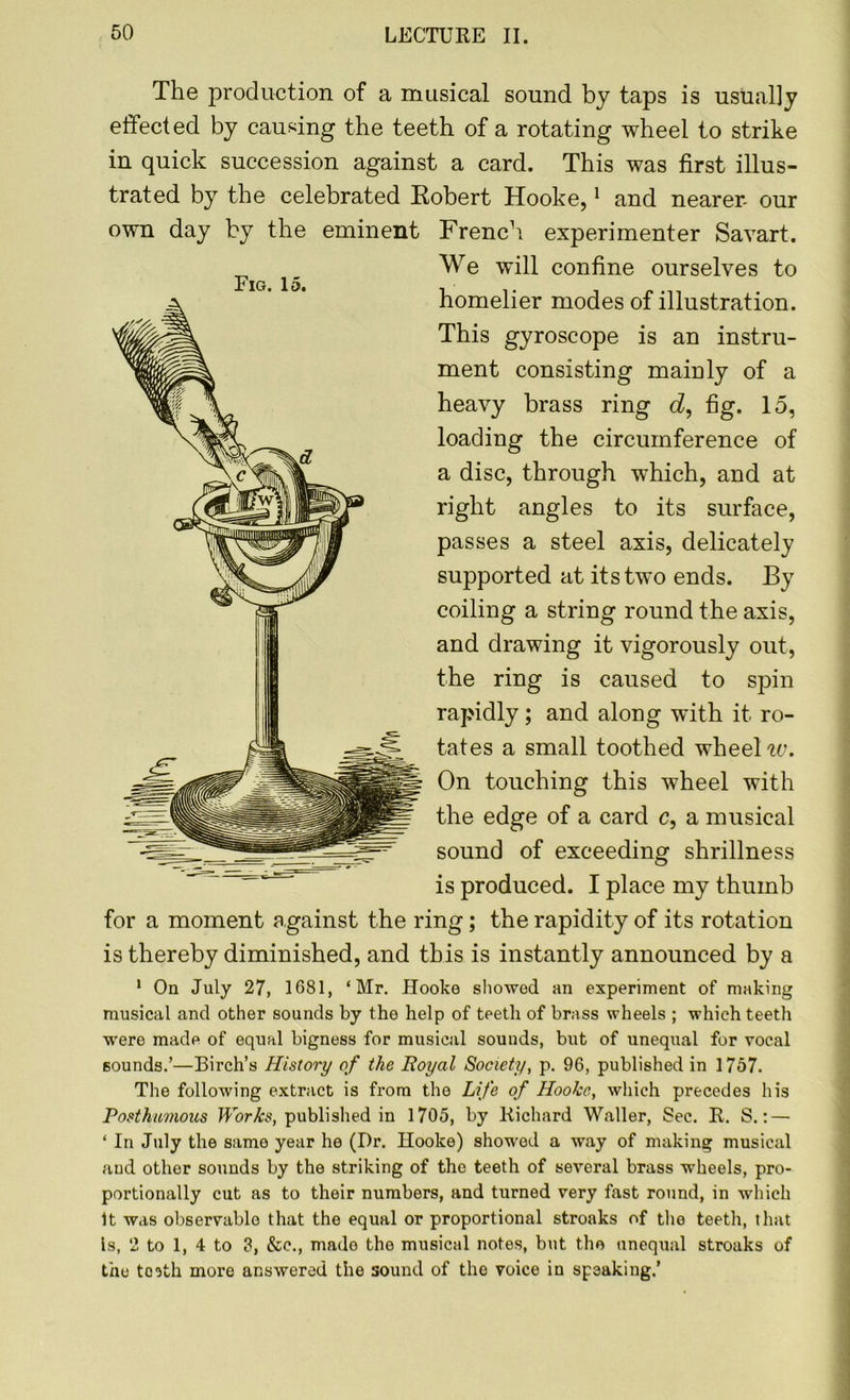 The production of a musical sound by taps is usually effected by causing the teeth of a rotating wheel to strike in quick succession against a card. This was first illus- trated by the celebrated Robert Hooke,1 and nearer- our French experimenter Savart. We will confine ourselves to homelier modes of illustration. This gyroscope is an instru- ment consisting maiuly of a heavy brass ring d, fig. 15, loading the circumference of a disc, through which, and at right angles to its surface, passes a steel axis, delicately supported at its two ends. By coiling a string round the axis, and drawing it vigorously out, the ring is caused to spin rapidly; and along with it ro- tates a small toothed wheel w. On touching this wheel with the edge of a card c, a musical sound of exceeding shrillness is produced. I place my thumb for a moment against the ring; the rapidity of its rotation is thereby diminished, and this is instantly announced by a 1 On July 27, 1681, ‘Mr. Hooke showed an experiment of making musical and other sounds by the help of teeth of brass wheels ; which teeth were made of equal bigness for musical sounds, but of unequal for vocal sounds.’—Birch’s History of the Royal Society, p. 96, published in 1757. The following extract is from the Life of Hooke, which precedes his Posthumous Works, published in 1705, by Richard Waller, Sec. R. S.: — ‘ In July the same year he (Dr. Hooke) showed a way of making musical and other sounds by the striking of the teeth of several brass wheels, pro- portionally cut as to their numbers, and turned very fast round, in which It was observable that the equal or proportional stroaks of the teeth, that Is, 2 to 1, 4 to 3, &c., made the musical notes, but the unequal stroaks of the to?th more answered the sound of the voice in speaking.’ own day by the eminent Big. 15.