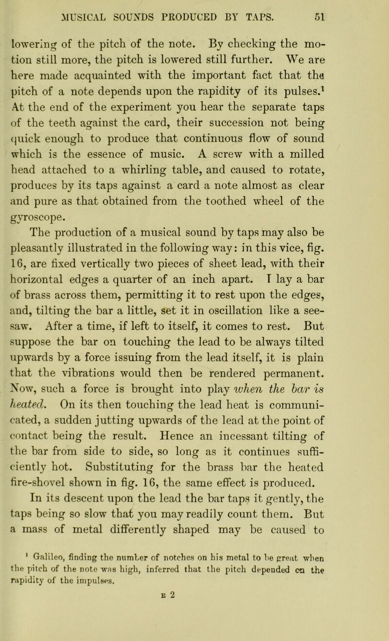 lowering of the pitch of the note. By checking the mo- tion still more, the pitch is lowered still further. We are here made acquainted with the important fact that the pitch of a note depends upon the rapidity of its pulses.1 At the end of the experiment you hear the separate taps of the teeth against the card, their succession not being quick enough to produce that continuous flow of sound which is the essence of music. A screw with a milled head attached to a whirling table, and caused to rotate, produces by its taps against a card a note almost as clear and pure as that obtained from the toothed wheel of the gyroscope. The production of a musical sound by taps may also be pleasantly illustrated in the following way: in this vice, fig. 16, are fixed vertically two pieces of sheet lead, with their horizontal edges a quarter of an inch apart. T lay a bar of brass across them, permitting it to rest upon the edges, and, tilting the bar a little, set it in oscillation like a see- saw. After a time, if left to itself, it comes to rest. But suppose the bar on touching the lead to be always tilted upwards by a force issuing from the lead itself, it is plain that the vibrations would then be rendered permanent. Now, such a force is brought into play when the bar is heated. On its then touching the lead heat is communi- cated, a sudden jutting upwards of the lead at the point of contact being the result. Hence an incessant tilting of the bar from side to side, so long as it continues suffi- ciently hot. Substituting for the brass bar the heated fire-shovel shown in fig. 16, the same effect is produced. In its descent upon the lead the bar taps it gently, the taps being so slow that you may readily count them. But a mass of metal differently shaped may be caused to 1 Galileo, finding the number of notches on his metal to he great when the pitch of the note was high, inferred that the pitch depeuded on the rapidity of the impulses.