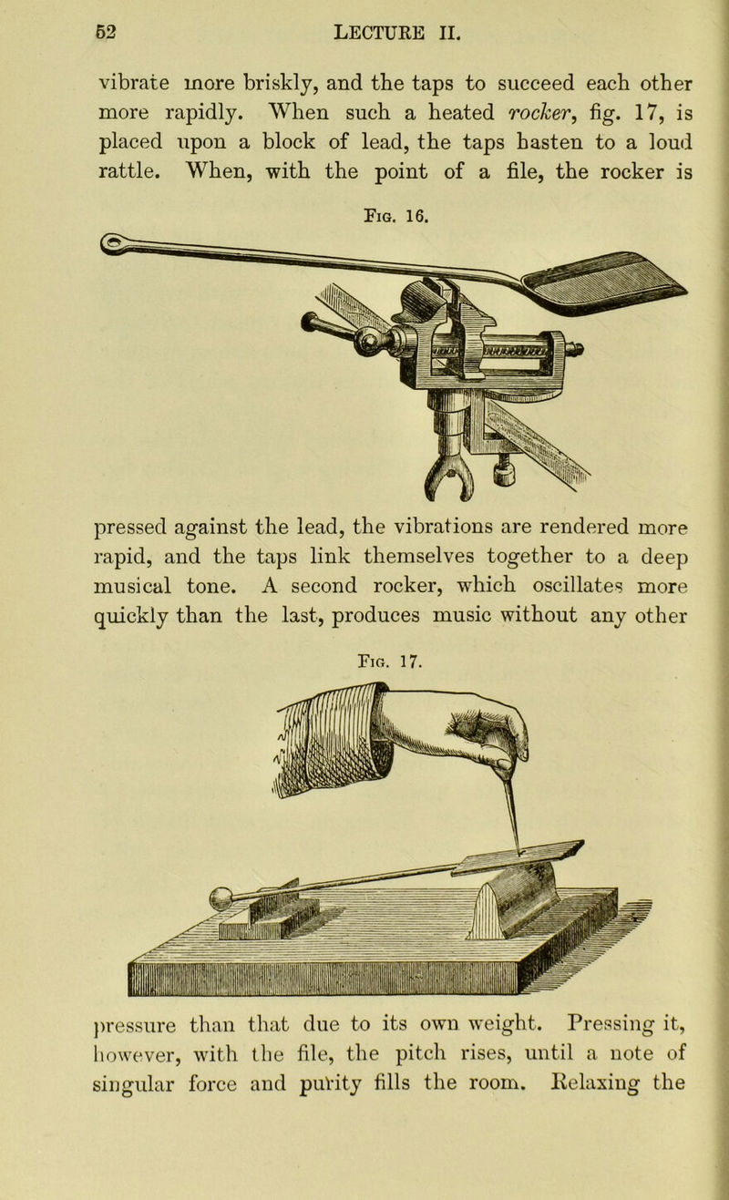 vibrate more briskly, and the taps to succeed each other more rapidly. When such a heated rocker, fig. 17, is placed upon a block of lead, the taps hasten to a loud rattle. When, with the point of a file, the rocker is Pig. 16. pressed against the lead, the vibrations are rendered more rapid, and the taps link themselves together to a deep musical tone. A second rocker, which oscillates more quickly than the last, produces music without any other Fig. 17. pressure than that due to its own weight. Pressing it, however, with the file, the pitch rises, until a note of singular force and purity fills the room. Eelaxing the