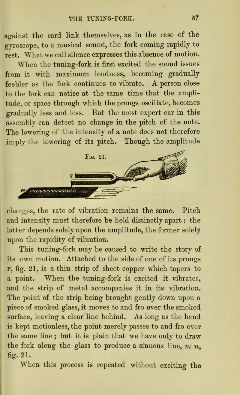 against the card link themselves, as in the case of the gyroscope, to a musical sound, the fork coming rapidly to rest. What we call silence expresses this absence of motion. When the tuning-fork is first excited the sound issues from it with maximum loudness, becoming gradually feebler as the fork continues to vibrate. A person close to the fork can notice at the same time that the ampli- tude, or space through which the prongs oscillate, becomes gradually less and less. But the most expert ear in this assembly can detect no change in the pitch of the note. The lowering of the intensity of a note does not therefore imply the lowering of its pitch. Though the amplitude changes, the rate of vibration remains the same. Pitch and intensity must therefore be held distinctly apart: the latter depends solely upon the amplitude, the former solely upon the rapidity of vibration. This tuning-fork may be caused to write the story of its own motion. Attached to the side of one of its prongs F, fig. 21, is a thin strip of sheet copper which tapers to a point. When the tuning-fork is excited it vibrates, and the strip of metal accompanies it in its vibration. The point of the strip being brought gently down upon a piece of smoked glass, it moves to and fro over the smoked surface, leaving a clear line behind. As long as the hand is kept motionless, the point merely passes to and fro over the same line; but it is plain that we have only to draw the fork along the glass to produce a sinuous line, m n, fig. 21. When this process is repeated without exciting the