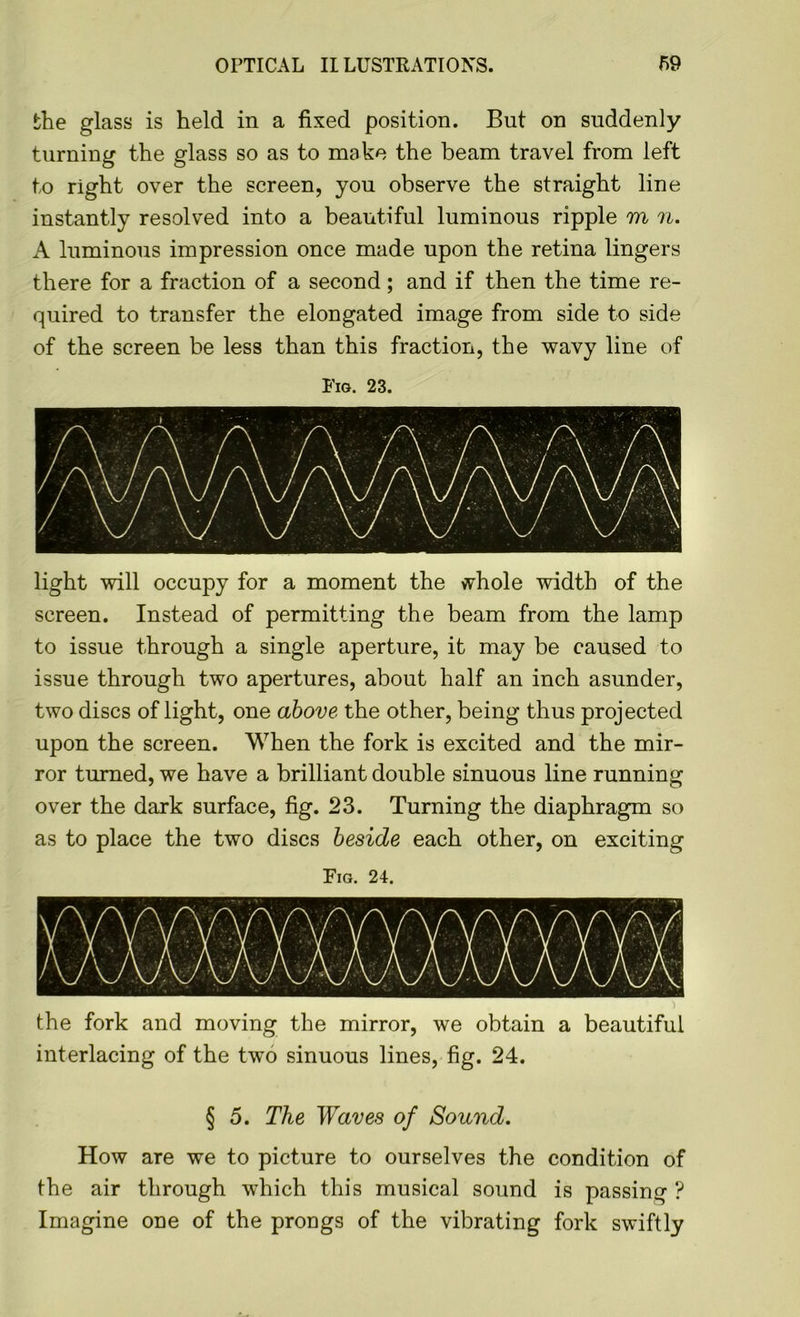 the glass is held in a fixed position. But on suddenly turning the glass so as to make the beam travel from left to right over the screen, you observe the straight line instantly resolved into a beautiful luminous ripple m n. A luminous impression once made upon the retina lingers there for a fraction of a second; and if then the time re- quired to transfer the elongated image from side to side of the screen be less than this fraction, the wavy line of Fig. 23. light will occupy for a moment the whole width of the screen. Instead of permitting the beam from the lamp to issue through a single aperture, it may be caused to issue through two apertures, about half an inch asunder, two discs of light, one above the other, being thus projected upon the screen. When the fork is excited and the mir- ror turned, we have a brilliant double sinuous line running over the dark surface, fig. 23. Turning the diaphragm so as to place the two discs beside each other, on exciting Fig. 24. the fork and moving the mirror, we obtain a beautiful interlacing of the two sinuous lines, fig. 24. § 5. The Waves of Sound. How are we to picture to ourselves the condition of the air through which this musical sound is passing ? Imagine one of the prongs of the vibrating fork swiftly