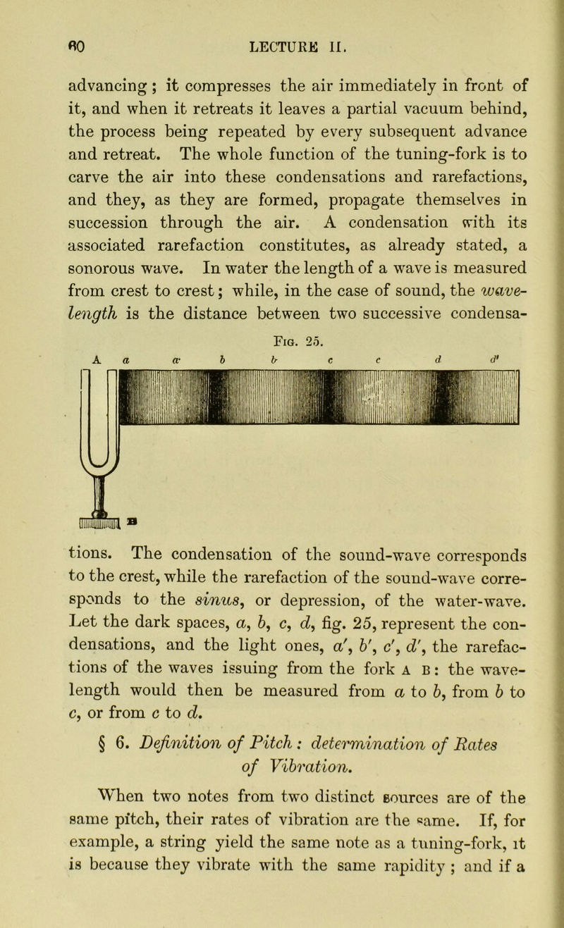 advancing ; it compresses the air immediately in front of it, and when it retreats it leaves a partial vacuum behind, the process being repeated by every subsequent advance and retreat. The whole function of the tuning-fork is to carve the air into these condensations and rarefactions, and they, as they are formed, propagate themselves in succession through the air. A condensation with its associated rarefaction constitutes, as already stated, a sonorous wave. In water the length of a wave is measured from crest to crest; while, in the case of sound, the wave- length is the distance between two successive condensa- Fig. 2o. A a a- b b c c d d' tions. The condensation of the sound-wave corresponds to the crest, while the rarefaction of the sound-wave corre- sponds to the sinus, or depression, of the water-wave. Let the dark spaces, a, 6, c, d, fig. 25, represent the con- densations, and the light ones, a', 6', c', d\ the rarefac- tions of the waves issuing from the fork a b : the wave- length would then be measured from a to b, from b to c, or from c to d. § 6. Definition of Pitch : determination of Rates of Vibration. When two notes from two distinct sources are of the same pitch, their rates of vibration are the same. If, for example, a string yield the same note as a tuning-fork, it is because they vibrate with the same rapidity ; and if a