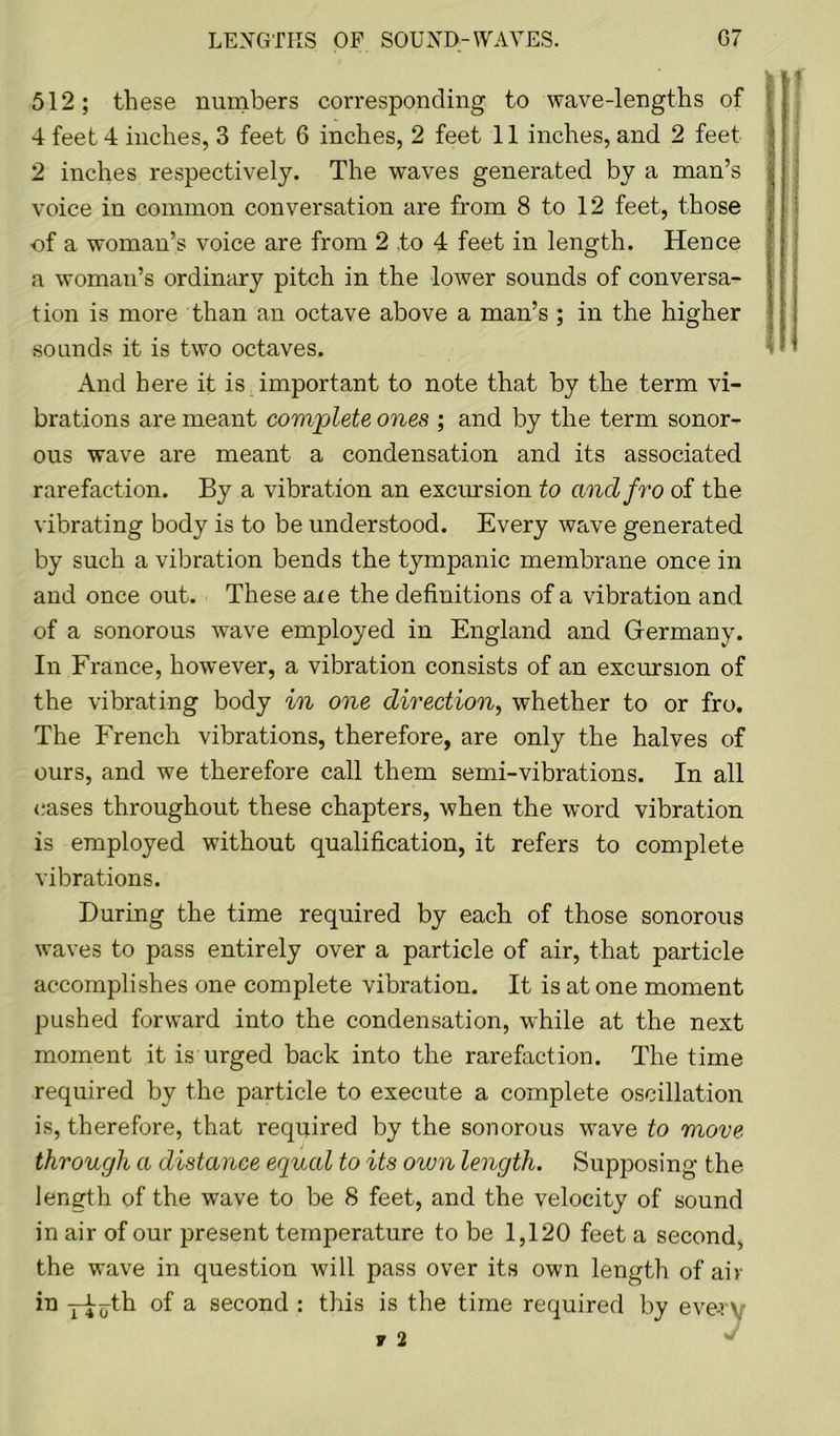 G7 LENGTHS OF SOUND-WAVES. 512; these numbers corresponding to wave-lengths of 4 feet 4 inches, 3 feet 6 inches, 2 feet 11 inches, and 2 feet 2 inches respectively. The waves generated by a man’s voice in common conversation are from 8 to 12 feet, those of a woman’s voice are from 2 to 4 feet in length. Hence a woman’s ordinary pitch in the lower sounds of conversa- tion is more than an octave above a man’s ; in the higher sounds it is two octaves. And here it is important to note that by the term vi- brations are meant complete ones ; and by the term sonor- ous wave are meant a condensation and its associated rarefaction. By a vibration an excursion to cincl fro of the vibrating body is to be understood. Every wave generated by such a vibration bends the tympanic membrane once in and once out. These axe the definitions of a vibration and of a sonorous wave employed in England and Germany. In France, however, a vibration consists of an excursion of the vibrating body in one direction, whether to or fro. The French vibrations, therefore, are only the halves of ours, and we therefore call them semi-vibrations. In all cases throughout these chapters, when the word vibration is employed without qualification, it refers to complete vibrations. During the time required by each of those sonorous waves to pass entirely over a particle of air, that particle accomplishes one complete vibration. It is at one moment pushed forward into the condensation, while at the next moment it is urged back into the rarefaction. The time required by the particle to execute a complete oscillation is, therefore, that required by the sonorous wave to move through a distance equal to its own length. Supposing the length of the wave to be 8 feet, and the velocity of sound in air of our present temperature to be 1,120 feet a second, the wave in question will pass over its own length of air in yhoth °f a second : this is the time required by eve-rv
