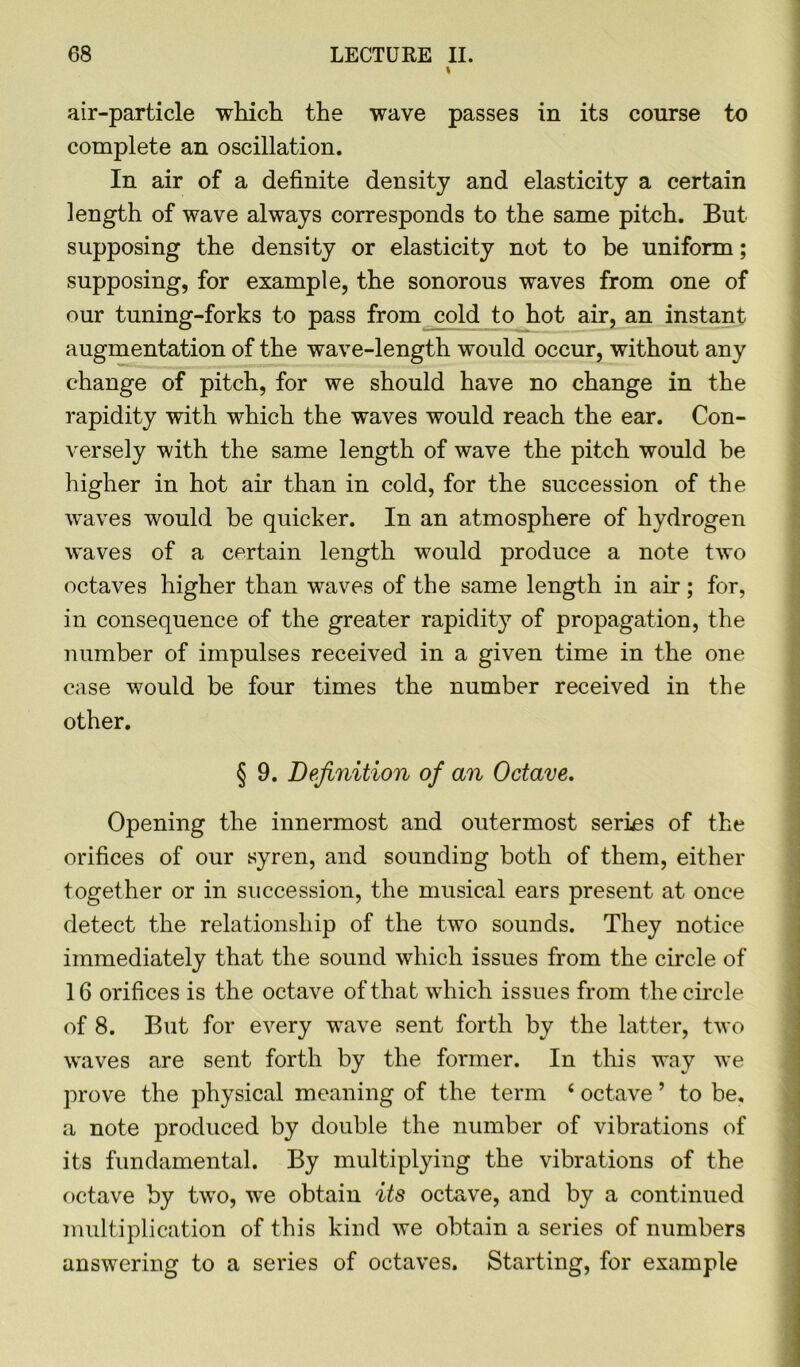 I air-particle which the wave passes in its course to complete an oscillation. In air of a definite density and elasticity a certain length of wave always corresponds to the same pitch. But supposing the density or elasticity not to be uniform; supposing, for example, the sonorous waves from one of our tuning-forks to pass from cold to hot air, an instant augmentation of the wave-length would occur, without any change of pitch, for we should have no change in the rapidity with which the waves would reach the ear. Con- versely with the same length of wave the pitch would be higher in hot air than in cold, for the succession of the waves would be quicker. In an atmosphere of hydrogen waves of a certain length would produce a note two octaves higher than waves of the same length in air; for, in consequence of the greater rapidity of propagation, the number of impulses received in a given time in the one case would be four times the number received in the other. § 9. Definition of an Octave. Opening the innermost and outermost series of the orifices of our syren, and sounding both of them, either together or in succession, the musical ears present at once detect the relationship of the two sounds. They notice immediately that the sound which issues from the circle of 16 orifices is the octave of that which issues from the circle of 8. But for every wave sent forth by the latter, two waves are sent forth by the former. In this way we prove the physical meaning of the term 4 octave ’ to be, a note produced by double the number of vibrations of its fundamental. By multiplying the vibrations of the octave by two, we obtain its octave, and by a continued multiplication of this kind we obtain a series of numbers answering to a series of octaves. Starting, for example
