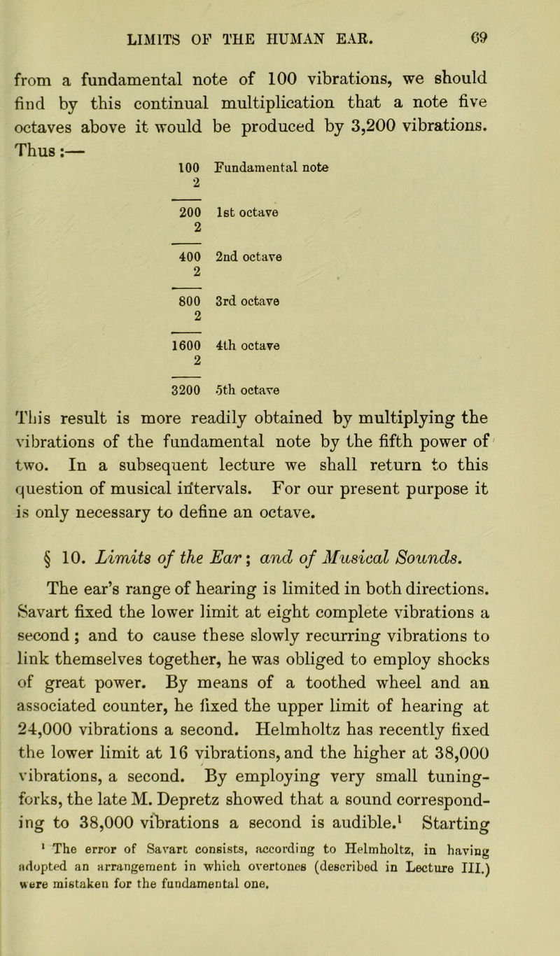 from a fundamental note of 100 vibrations, we should find by this continual multiplication that a note five octaves above it would be produced by 3,200 vibrations. Thus:— 100 Fundamental note 2 200 1st octave 2 400 2nd octave 2 800 3rd octave 2 1600 4th octave 2 3200 5th octave This result is more readily obtained by multiplying the vibrations of the fundamental note by the fifth power of two. In a subsequent lecture we shall return to this question of musical intervals. For our present purpose it is only necessary to define an octave. § 10. Limits of the Ear; and of Musical Sounds. The ear’s range of hearing is limited in both directions. Savart fixed the lower limit at eight complete vibrations a second ; and to cause these slowly recurring vibrations to link themselves together, he was obliged to employ shocks of great power. By means of a toothed wheel and an associated counter, he fixed the upper limit of hearing at 24,000 vibrations a second. Helmholtz has recently fixed the lower limit at 16 vibrations, and the higher at 38,000 vibrations, a second. By employing very small tuning- forks, the late M. Depretz showed that a sound correspond- ing to 38,000 vibrations a second is audible.1 Starting 1 The error of Savart consists, according to Helmholtz, in having adopted an arrangement in which overtones (described in Lecture III.) were mistaken for the fundamental one.