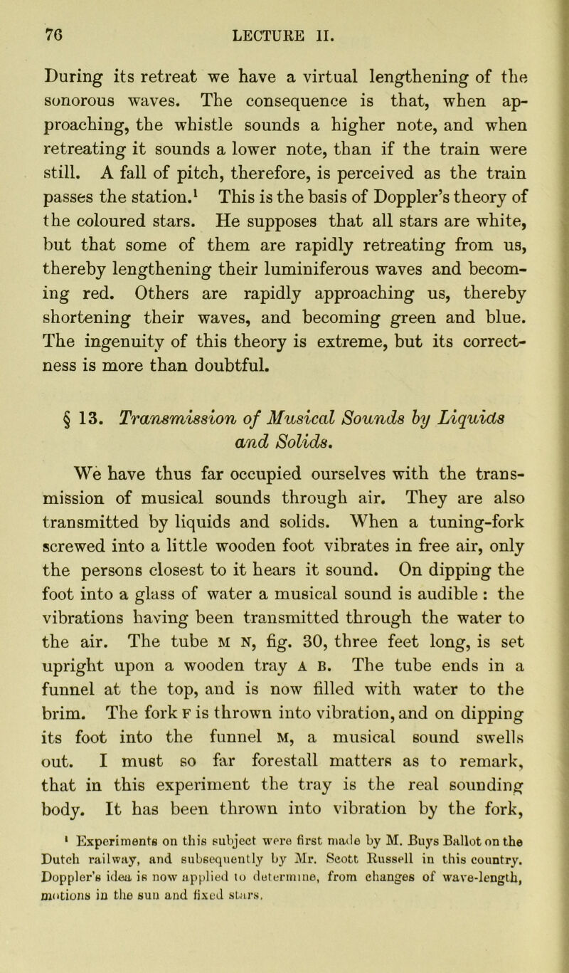 During its retreat we have a virtual lengthening of the sonorous waves. The consequence is that, when ap- proaching, the whistle sounds a higher note, and when retreating it sounds a lower note, than if the train were still. A fall of pitch, therefore, is perceived as the train passes the station.1 This is the basis of Doppler’s theory of the coloured stars. He supposes that all stars are white, but that some of them are rapidly retreating from us, thereby lengthening their luminiferous waves and becom- ing red. Others are rapidly approaching us, thereby shortening their waves, and becoming green and blue. The ingenuity of this theory is extreme, but its correct- ness is more than doubtful. § 13. Transmission of Musical Sounds by Liquids and Solids. We have thus far occupied ourselves with the trans- mission of musical sounds through air. They are also transmitted by liquids and solids. When a tuning-fork screwed into a little wooden foot vibrates in free air, only the persons closest to it hears it sound. On dipping the foot into a glass of water a musical sound is audible : the vibrations having been transmitted through the water to the air. The tube M N, fig. 30, three feet long, is set upright upon a wooden tray a b. The tube ends in a funnel at the top, and is now filled with water to the brim. The fork F is thrown into vibration, and on dipping its foot into the funnel M, a musical sound swells out. I must so far forestall matters as to remark, that in this experiment the tray is the real sounding body. It has been thrown into vibration by the fork, 1 Experiments on this subject were first made by M. Buys Ballot on the Dutch railway, and subsequently by Mr. Scott Bussell in this country. Doppler’s idea is now applied to determine, from changes of wave-length, motions in the sun and fixed stars.