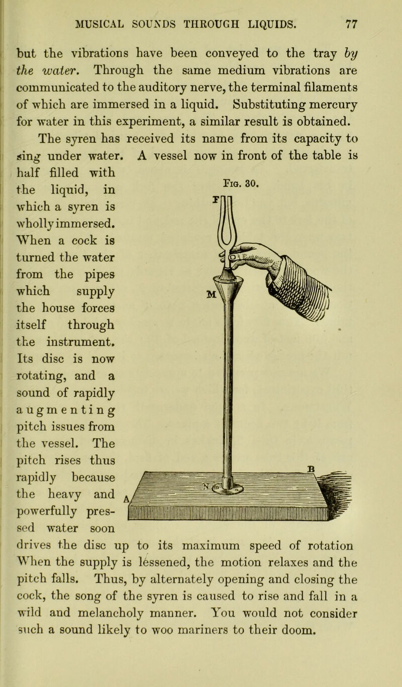 but the vibrations have been conveyed to the tray by the water. Through the same medium vibrations are communicated to the auditory nerve, the terminal filaments of which are immersed in a liquid. Substituting mercury for water in this experiment, a similar result is obtained. The syren has received its name from its capacity to sing under water. A vessel now in front of the table is Fig. 30. half filled with the liquid, in which a syren is wholly immersed. When a cock is turned the water from the pipes which supply the house forces itself through the instrument. Its disc is now rotating, and a sound of rapidly augmenting pitch issues from the vessel. The pitch rises thus rapidly because the heavy and powerfully pres- sed water soon drives the disc up to its maximum speed of rotation When the supply is lessened, the motion relaxes and the pitch falls. Thus, by alternately opening and closing the cock, the song of the syren is caused to rise and fall in a wild and melancholy manner. You would not consider such a sound likely to woo mariners to their doom.